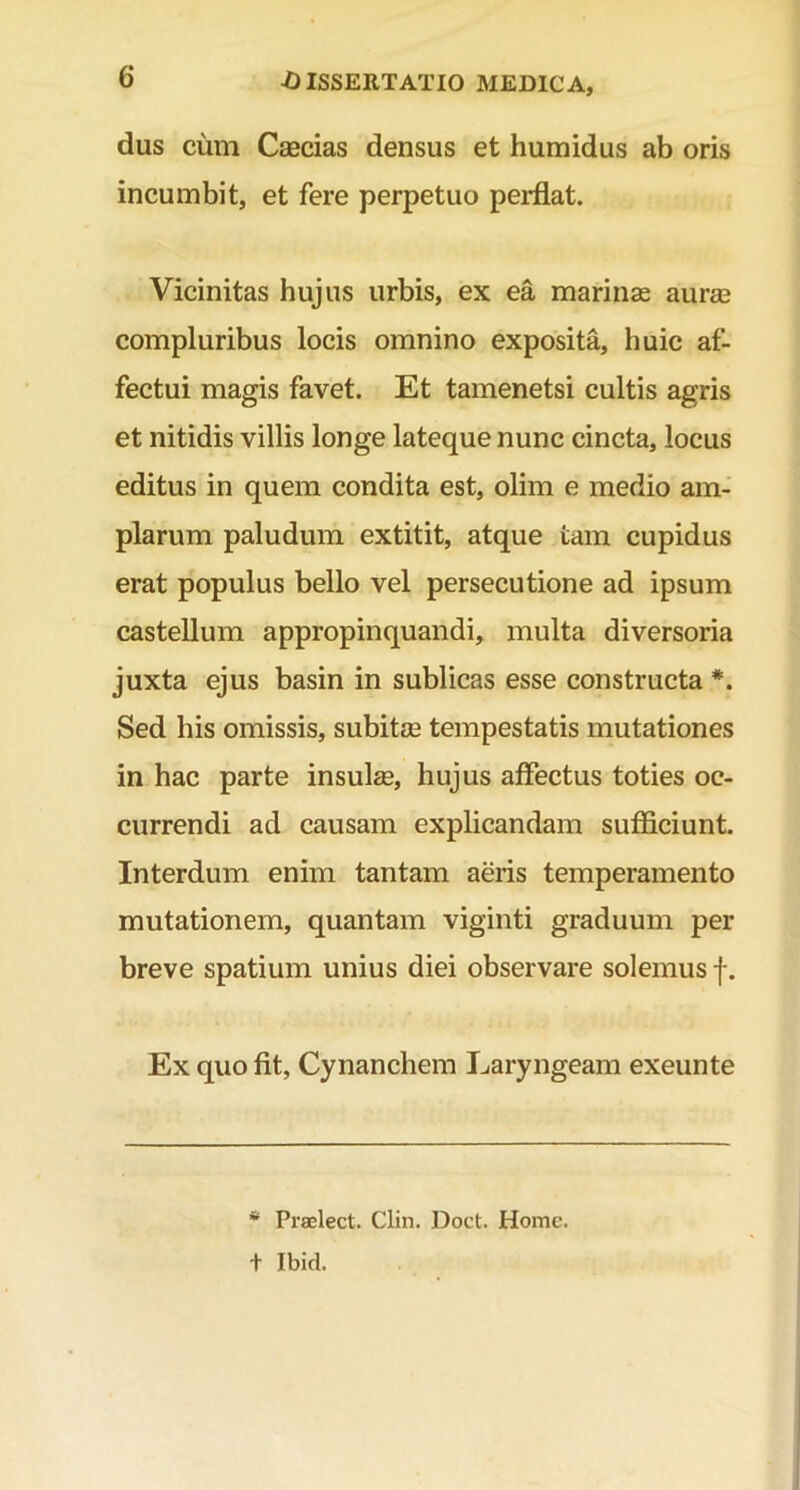 dus cum Caecias densus et humidus ab oris incumbit, et fere perpetuo perflat. Vicinitas hujus urbis, ex ea marinas auree compluribus locis omnino exposita, huic af- fectui magis favet. Et tamenetsi cultis agris et nitidis villis longe lateque nunc cincta, locus editus in quem condita est, olim e medio am- plarum paludum extitit, atque tam cupidus erat populus bello vel persecutione ad ipsum castellum appropinquandi, multa diversoria juxta ejus basin in sublicas esse constructa Sed his omissis, subitee tempestatis mutationes in hac parte insulse, hujus affectus toties oc- currendi ad causam explicandam sufficiunt. Interdum enim tantam aeris temperamento mutationem, quantam viginti graduum per breve spatium unius diei observare solemus f. Ex quo fit, Cynanchem Laryngeam exeunte * Praelect. Clin. Doct. Home, t Ibid.