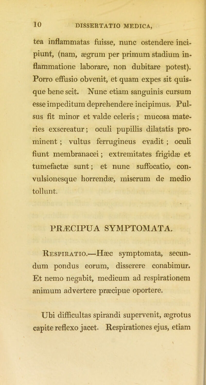 tea inflammatas fuisse, nunc ostendere inci- piunt, (nam, aegrum per primum stadium in- flammatione laborare, non dubitare potest). Porro effusio obvenit, et quam expes sit quis- que bene scit. Nunc etiam sanguinis cursum esse impeditum deprehendere incipimus. Pul- sus fit minor et valde celeris ; mucosa mate- ries exscreatur; oculi pupillis dilatatis pro- minent ; vultus ferrugineus evadit ; oculi fiunt membranacei; extremitates frigidas et tumefactas sunt; et nunc suffocatio, con- vulsionesque horrendas, miserum de medio tollunt. PR^CIPUA SYMPTOMATA. Respiratio.—Haec symptomata, secun- dum pondus eorum, disserere conabimur. Et nemo negabit, medicum ad respirationem animum advertere praecipue oportere. Ubi difficultas spirandi supervenit, aegrotus capite reflexo jacet. Respirationes ejus, etiam