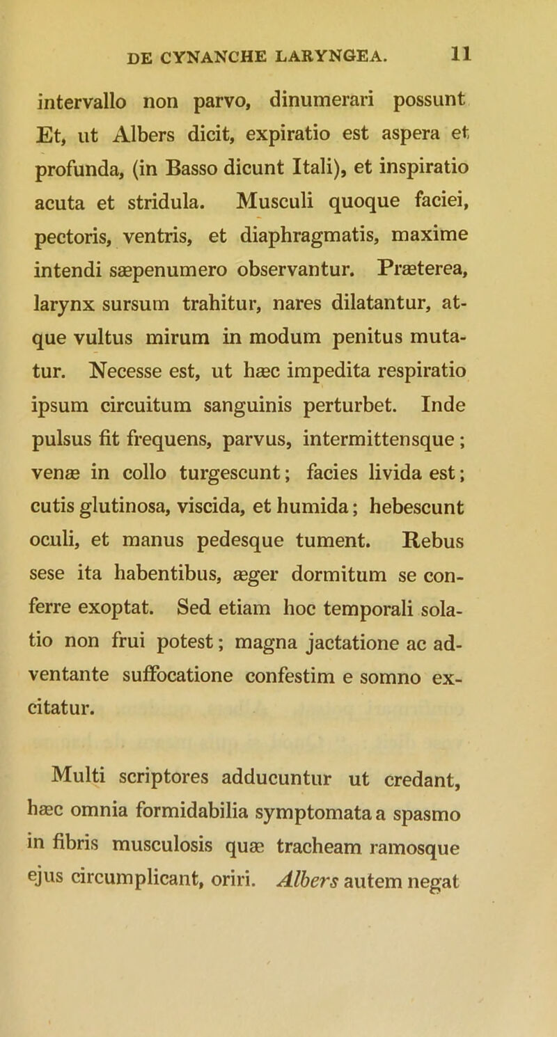 intervallo non parvo, dinumerari possunt Et, ut Albers dicit, expiratio est aspera et profunda, (in Basso dicunt Itali), et inspiratio acuta et stridula. Musculi quoque faciei, pectoris, ventris, et diaphragmatis, maxime intendi saspenumero observantur. PrEeterea, larynx sursum trahitur, nares dilatantur, at- que vultus mirum in modum penitus muta- tur. Necesse est, ut haec impedita respiratio ipsum circuitum sanguinis perturbet. Inde pulsus fit frequens, parvus, intermittensque ; venee in collo turgescunt; facies livida est; cutis glutinosa, viscida, et humida; hebescunt oculi, et manus pedesque tument. Rebus sese ita habentibus, aeger dormitum se con- ferre exoptat. Sed etiam hoc temporali sola- tio non frui potest; magna jactatione ac ad- ventante suffocatione confestim e somno ex- citatur. Multi scriptores adducuntur ut credant, haec omnia formidabilia symptomata a spasmo in fibris musculosis quae tracheam ramosque ejus circumplicant, oriri. Albers autem negat