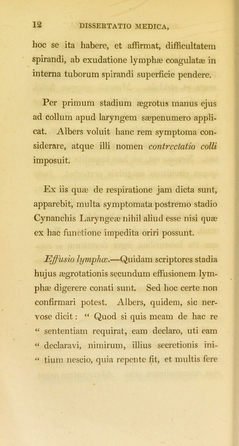 hoc se ita habere, et affirmat, difficultatem spirandi, ab exudatione lympha* coagulatas in interna tuborum spirandi superficie pendere. Per primum stadium aegrotus manus ejus ad collum apud laryngem saepenumero appli- cat. Albers voluit hanc rem symptoma con- siderare, atque illi nomen contrectatio colli imposuit. Ex iis quae de respiratione jam dicta sunt, apparebit, multa symptomata postremo stadio Cynanchis Laryngeae nihil aliud esse nisi quae ex hac functione impedita oriri possunt. Effusio lymphae.—Quidam scriptores stadia hujus aegrotationis secundum effusionem lym- phae digerere conati sunt. Sed hoc certe non confirmari potest. Albers, quidem, sic ner- vose dicit: “ Quod si quis meam de hac re “ sententiam requirat, eam declaro, uti eam “ declaravi, nimirum, illius secretionis ini- “ tium nescio, quia repente fit, et multis fere