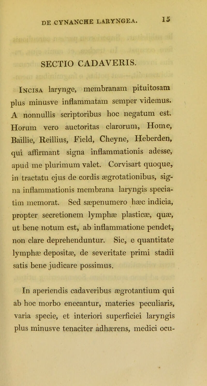 SECTIO CADAVERIS. Incisa larynge, membranam pituitosam plus minusve inflammatam semper videmus. A nonnullis scriptoribus hoc negatum est. Horum vero auctoritas clarorum, Home, Baillie, Reillius, Field, Cheyne, Heberden, qui affirmant signa inflammationis adesse, apud me plurimum valet. Corvisart quoque, in tractatu ejus de cordis aegrotationibus, sig- na inflammationis membrana laryngis specia- tim memorat. Sed saepenumero hasc indicia, propter secretionem lymphas plasticae, quae, ut bene notum est, ab inflammatione pendet, non clare deprehenduntur. Sic, e quantitate lymphae depositae, de severitate primi stadii satis bene judicare possimus. In aperiendis cadaveribus aegrotantium qui ab hoc morbo enecantur, materies peculiaris, varia specie, et interiori superficiei laryngis plus minusve tenaciter adhaerens, medici ocu-