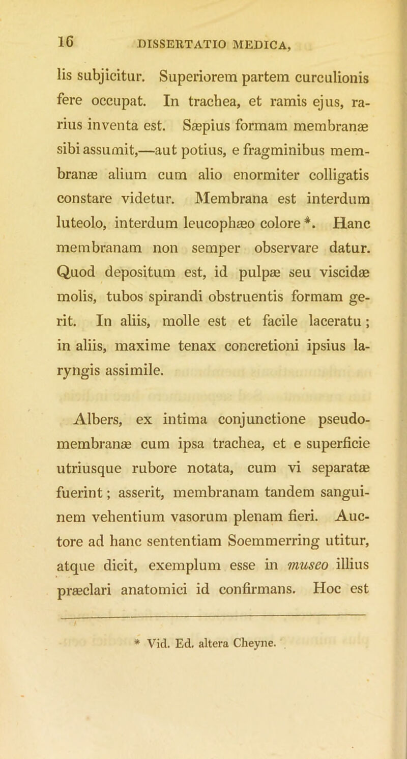 lis subjicitur. Superiorem partem curculionis fere occupat. In trachea, et ramis ejus, ra- rius inventa est. Saepius formam membranae sibi assumit,—aut potius, e fragminibus mem- branae alium cum alio enormiter colligatis constare videtur. Membrana est interdum luteolo, interdum leucophaeo colore *. Hanc membranam non semper observare datur. Quod depositum est, id pulpae seu viscidae molis, tubos spirandi obstruentis formam ge- rit. In aliis, molle est et facile laceratu; in aliis, maxime tenax concretioni ipsius la- ryngis assimile. Albers, ex intima conjunctione pseudo- membranae cum ipsa trachea, et e superficie utriusque rubore notata, cum vi separatae fuerint; asserit, membranam tandem sangui- nem vehentium vasorum plenam fieri. Auc- tore ad hanc sententiam Soemmerring utitur, atque dicit, exemplum esse in museo illius praeclari anatomici id confirmans. Hoc est * Vid. Ed. altera Cheyne.