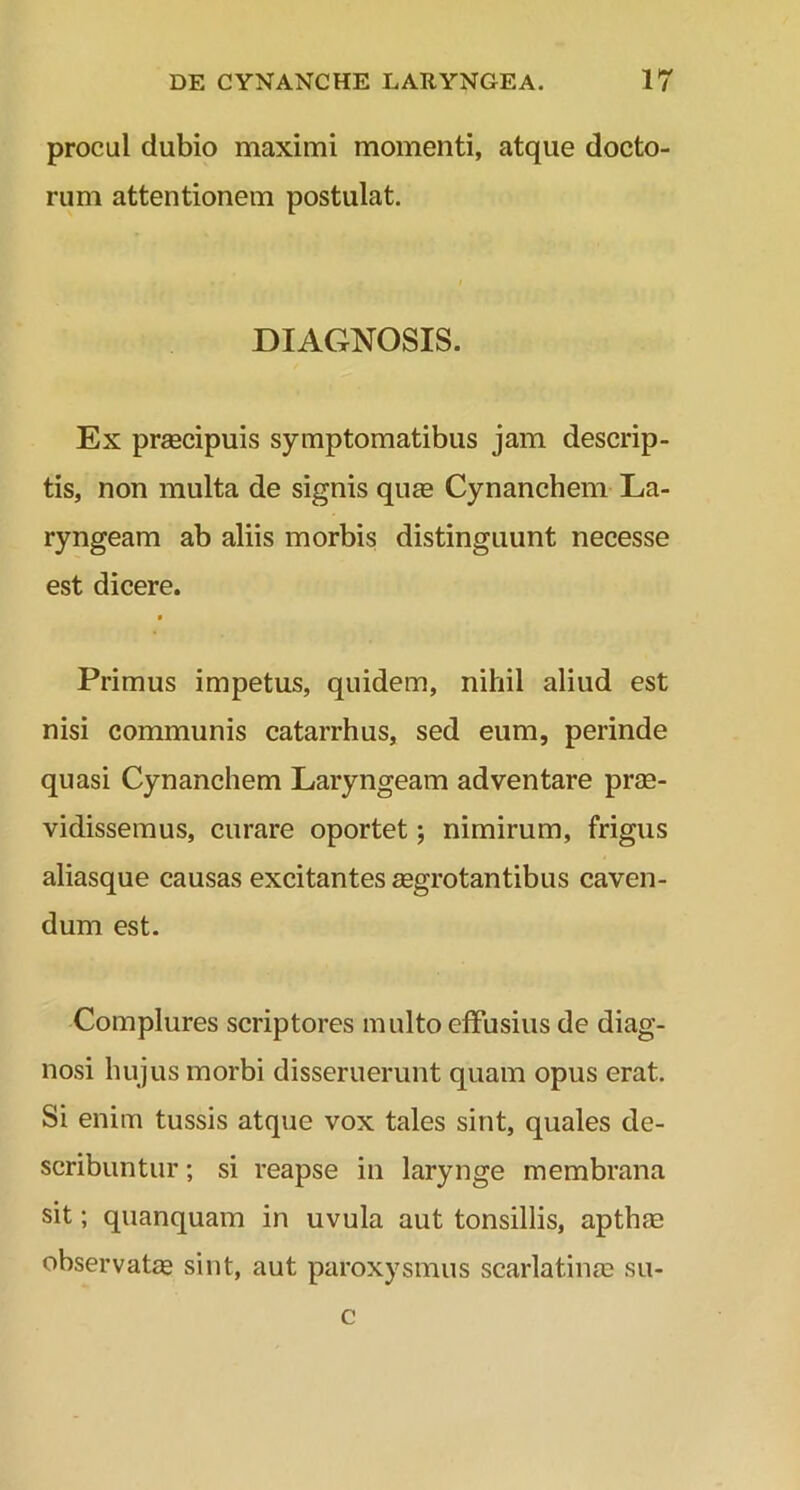procul dubio maximi momenti, atque docto- rum attentionem postulat. DIAGNOSIS. Ex praecipuis symptomatibus jam descrip- tis, non multa de signis quae Cynanchem La- ryngeam ab aliis morbis distinguunt necesse est dicere. Primus impetus, quidem, nihil aliud est nisi communis catarrhus, sed eum, perinde quasi Cynanchem Laryngeam adventare prae- vidissemus, curare oportet; nimirum, frigus aliasque causas excitantes aegrotantibus caven- dum est. Complures scriptores multo effusius de diag- nosi hujus morbi disseruerunt quam opus erat. Si enim tussis atque vox tales sint, quales de- scribuntur ; si reapse in larynge membrana sit; quanquam in uvula aut tonsillis, apthae observatae sint, aut paroxysmus scarlatinae su- c