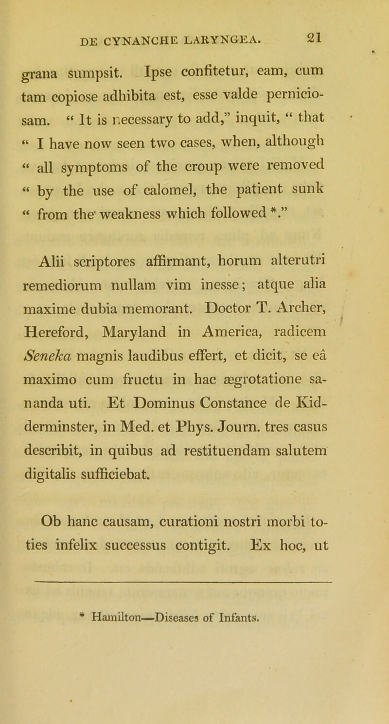 grana sumpsit. Ipse confitetur, eam, cum tam copiose adhibita est, esse valde pernicio- sam. “ lt is necessary to add,” inquit, “ that “ I have now seen two cases, when, although « all symptoms of the croup were removed « by the use of calomel, the patient sunk “ from the' weakness which followed *.” Alii scriptores affirmant, horum alterutri remediorum nullam vim inesse; atque alia maxime dubia memorant. Doctor T. Archer, Hereford, Maryland in America, radicem Seneka magnis laudibus effert, et dicit, se ea maximo cum fructu in hac aegrotatione sa- nanda uti. Et Dominus Constance de Ivid- derminster, in Med. et Phys. Journ. tres casus describit, in quibus ad restituendam salutem digitalis sufficiebat. Ob hanc causam, curationi nostri morbi to- ties infelix successus contigit. Ex hoc, ut * Hamilton—Diseases of Infants.
