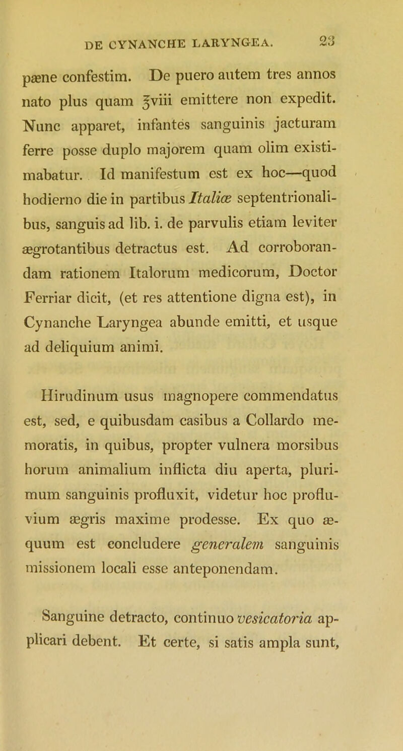 paene confestim. De puero autem tres annos nato plus quam ^viii emittere non expedit. Nunc apparet, infantes sanguinis jacturam ferre posse duplo majorem quam olim existi- mabatur. Id manifestum est ex hoc—quod hodierno die in partibus Italice septentrionali- bus, sanguis ad lib. i. de parvulis etiam leviter aegrotantibus detractus est. Ad corroboran- dam rationem Italorum medicorum, Doctor Ferriar dicit, (et res attentione digna est), in Cynanche Laryngea abunde emitti, et usque ad deliquium animi. Hirudinum usus magnopere commendatus est, sed, e quibusdam casibus a Collardo me- moratis, in quibus, propter vulnera morsibus horum animalium inflicta diu aperta, pluri- mum sanguinis profluxit, videtur hoc proflu- vium aegris maxime prodesse. Ex quo ae- quum est concludere generalem sanguinis missionem locali esse anteponendam. Sanguine detracto, continuo vesicatoria ap- plicari debent. Et certe, si satis ampla sunt.