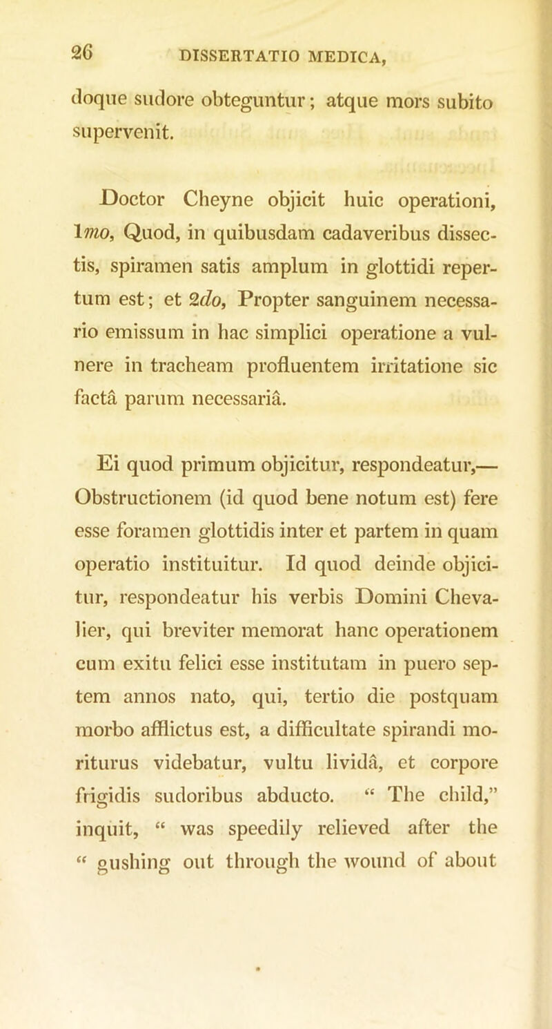 doque sudore obteguntur; atque mors subito supervenit. Doctor Cheyne objicit huic operationi. Imo, Quod, in quibusdam cadaveribus dissec- tis, spiramen satis amplum in glottidi reper- tum est; et 2do, Propter sanguinem necessa- rio emissum in hac simplici operatione a vul- nere in tracheam profluentem irritatione sic facta parum necessaria. Ei quod primum objicitur, respondeatur,— Obstructionem (id quod bene notum est) fere esse foramen glottidis inter et partem in quam operatio instituitur. Id quod deinde objici- tur, respondeatur his verbis Domini Cheva- lier, qui breviter memorat hanc operationem cum exitu felici esse institutam in puero sep- tem annos nato, qui, tertio die postquam morbo afflictus est, a difficultate spirandi mo- riturus videbatur, vultu livida, et corpore frigidis sudoribus abducto. “ The child,” inquit, “ was speedily relieved after the “ gushing out through the wound of about