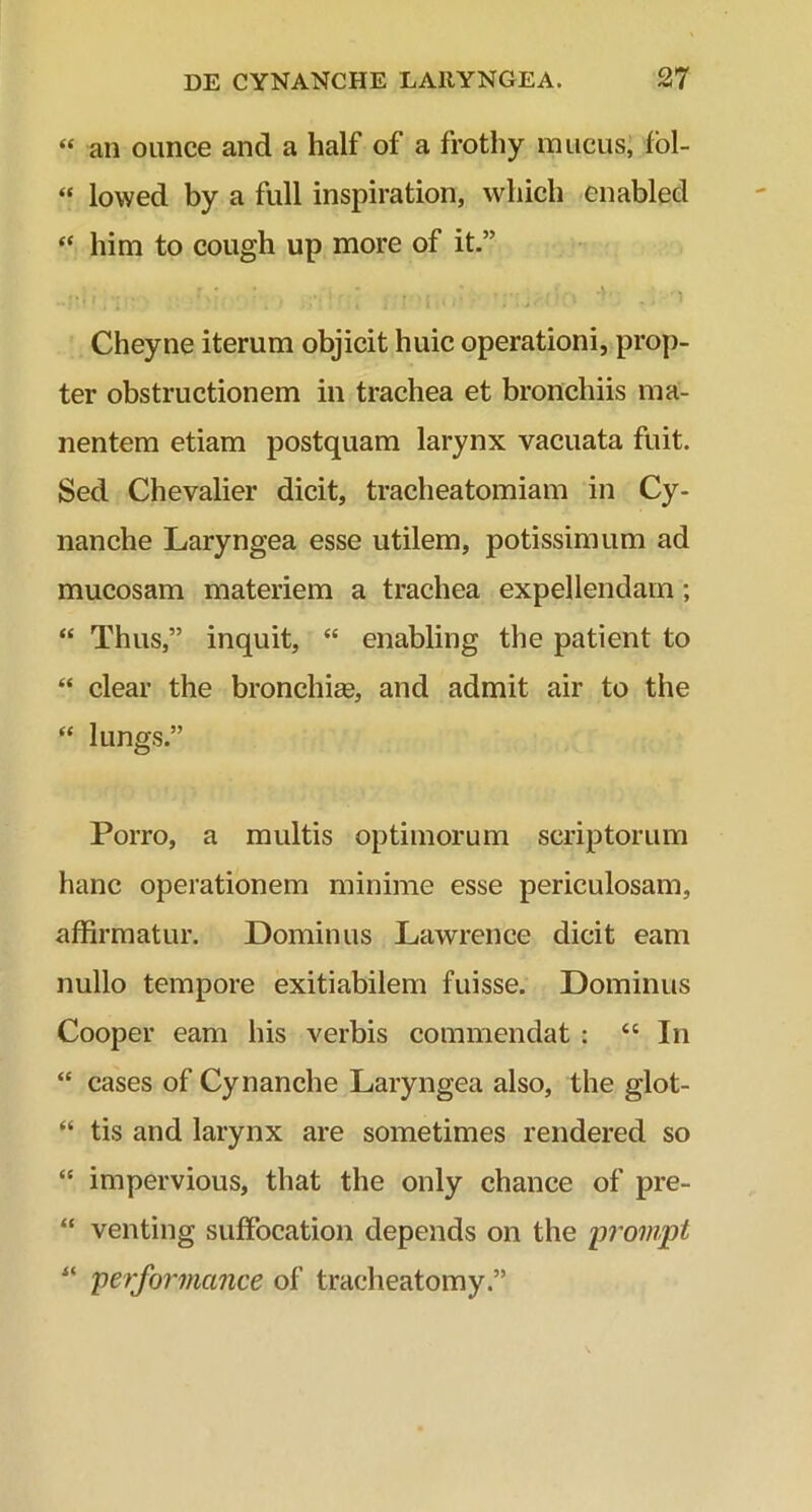 “ an ounce and a half of a frothy mucus, fol- “ lowed by a full inspiration, which enabled “ him to cough up more of it.” Cheyne iterum objicit huic operationi, prop- ter obstructionem in trachea et bronchiis ma- nentem etiam postquam larynx vacuata fuit. Sed Chevalier dicit, tracheatomiam in Cy- nanche Laryngea esse utilem, potissimum ad mucosam materiem a trachea expellendam; “ Thus,” inquit, “ enabling the patient to “ ciear the bronchia?, and admit air to the “ lungs.” Porro, a multis optimorum scriptorum hanc operationem minime esse periculosam, affirmatur. Dominus Lawrence dicit eam nullo tempore exitiabilem fuisse. Dominus Cooper eam his verbis commendat : “ In “ cases of Cynanche Laryngea also, the glot- “ tis and larynx are sometimes rendered so “ impervious, that the only chance of pre- “ venting suffocation depends on the prompt “ performcince of tracheatomy.”