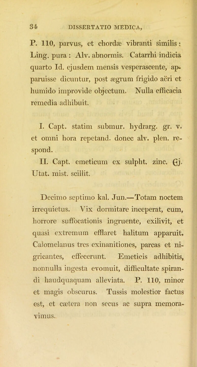 P. 110, parvus, et chordce vibranti similis: Ling. pura : Alv. abnormis. Catarrhi indicia quarto Id. ejusdem mensis vesperascente, ap- paruisse dicuntur, post aegrum frigido acri et humido improvide objectum. Nulla efficacia remedia adhibuit. I. Capt. statim submur. hydrarg. gr. v. et omni hora repetand. donec alv. plen. re- spond. II. Capt. emeticum ex sulpht. zinc. (jj. Utat. mist. scillit. Decimo septimo kal. Jun.—Totam noctem irrequietus. Vix dormitare inceperat, cum, horrore suffocationis ingruente, exilivit, et quasi extremum efflaret halitum apparuit. Calomelanus tres exinanitiones, parcas et ni- gricantes, effecerunt. Emeticis adhibitis, nonnulla ingesta evomuit, difficultate spiran- di haudquaquam alleviata. P. 110, minor et magis obscurus. Tussis molestior factus est, et cmtera non secus ac supra memora- vimus.