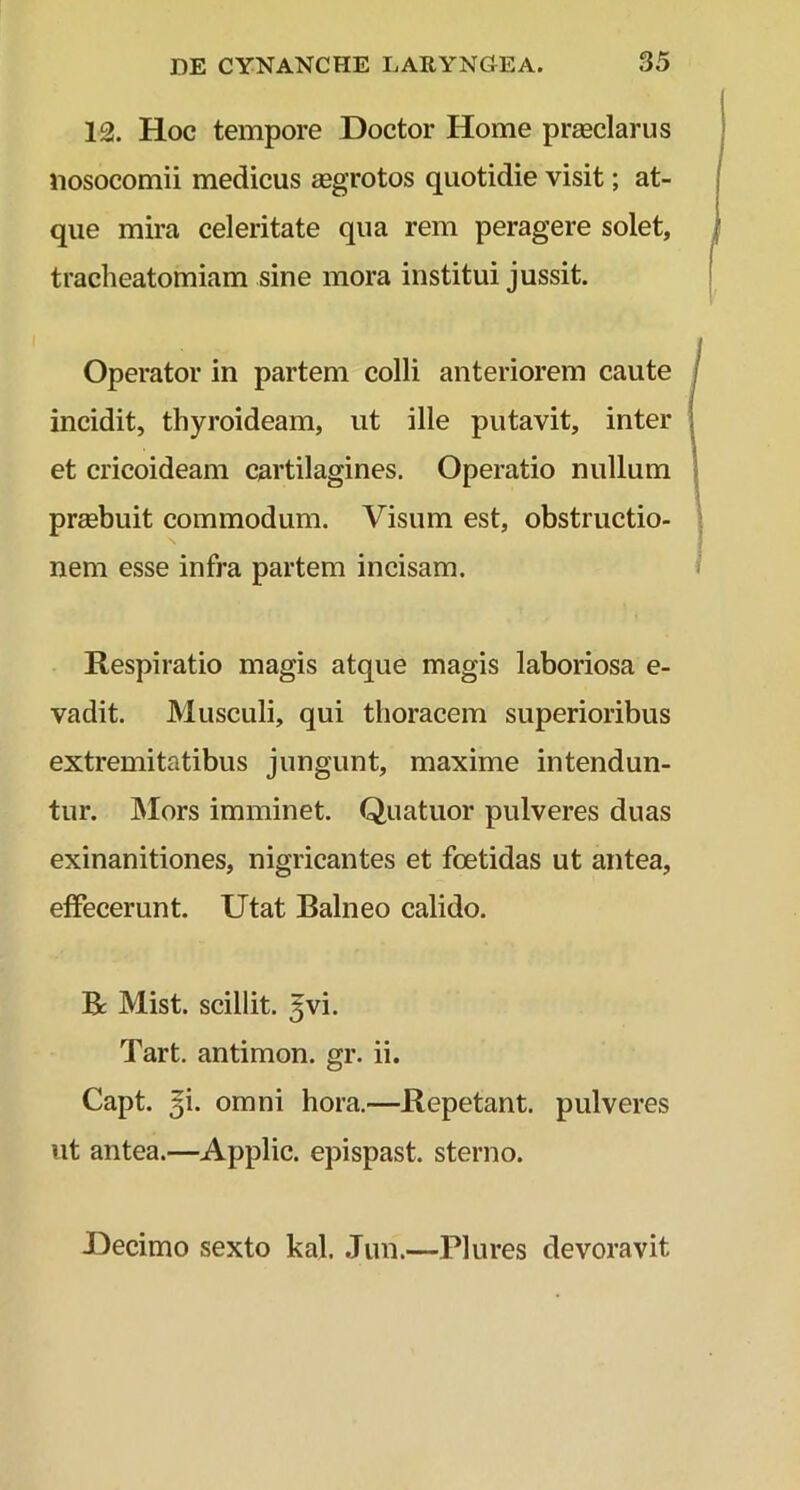 12. Hoc tempore Doctor Home praeclarus nosocomii medicus aegrotos quotidie visit; at- que mira celeritate qua rem peragere solet, tracheatomiam sine mora institui jussit. Operator in partem colli anteriorem caute incidit, thyroideam, ut ille putavit, inter et cricoideam cartilagines. Operatio nullum praebuit commodum. Visum est, obstructio- nem esse infra partem incisam. Respiratio magis atque magis laboriosa e- vadit. Musculi, qui thoracem superioribus extremitatibus jungunt, maxime intendun- tur. Mors imminet. Quatuor pulveres duas exinanitiones, nigricantes et foetidas ut antea, effecerunt. Utat Balneo calido. R Mist. scillit. 5vi. Tart. antimon. gr. ii. Capt. 5L omni hora.—Repetant, pulveres ut antea.—Applic. epispast. sterno. .Decimo sexto kal. Jun.—Plures devoravit