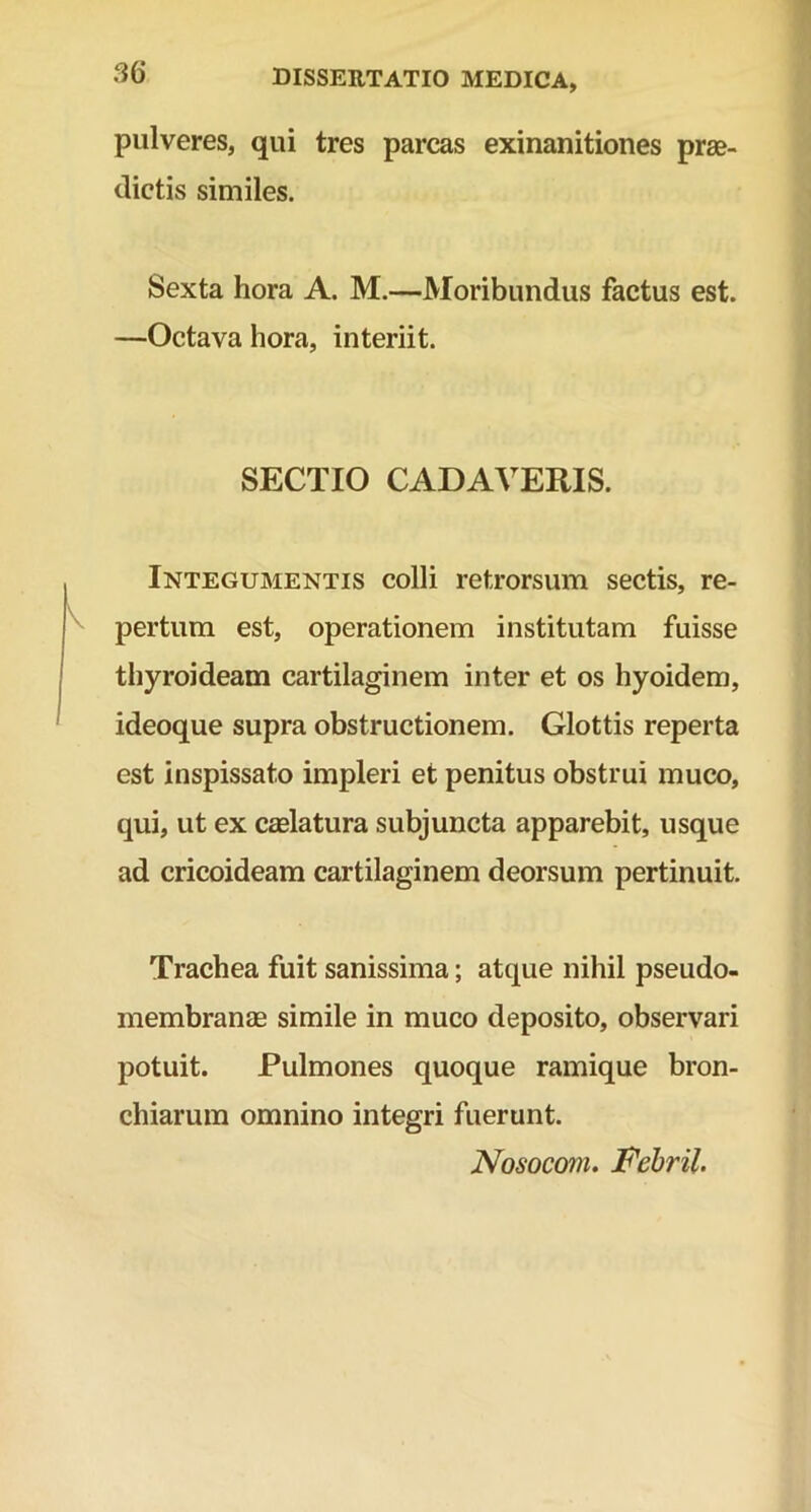 pulveres, qui tres parcas exinanitiones prae- dictis similes. Sexta hora A. M.—Moribundus factus est. —Octava hora, interiit. SECTIO CADAVERIS. Integumentis colli retrorsum sectis, re- pertum est, operationem institutam fuisse thyroideam cartilaginem inter et os hyoidem, ideoque supra obstructionem. Glottis reperta est inspissato impleri et penitus obstrui muco, qui, ut ex caelatura subjuncta apparebit, usque ad cricoideam cartilaginem deorsum pertinuit. Trachea fuit sanissima; atque nihil pseudo- membranae simile in muco deposito, observari potuit. Pulmones quoque ramique bron- chiarum omnino integri fuerunt. Nosocom. Febril.