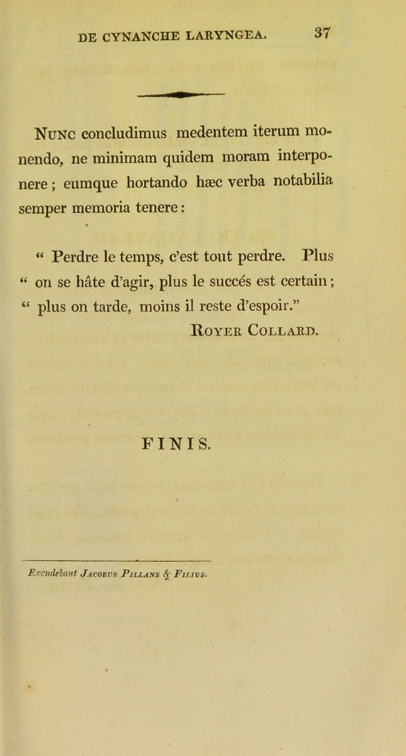 Nunc concludimus medentem iterum mo- nendo, ne minimam quidem moram interpo- nere ; eumque hortando hsec verba notabilia semper memoria tenere: “ Perdre le temps, c’est tout perdre. Plus « on se hate d’agir, plus le succes est certain; “ plus on tarde, moins il reste d’espoir.” Royer Collard. FINIS. Excudebant Jacobvs Pmllans fr Fir.ivs.