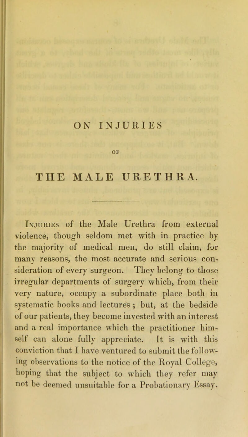 ON INJURIES OF THE MALE URETHRA. Injuries of the Male Urethra from external violence, though seldom met with in practice by the majority of medical men, do still claim, for many reasons, the most accurate and serious con- sideration of every surgeon. They belong to those irregular departments of surgery which, from their very nature, occupy a subordinate place both in systematic books and lectures ; but, at the bedside of our patients, they become invested with an interest and a real importance which the practitioner him- self can alone fully appreciate. It is with this conviction that I have ventured to submit the follow- ing observations to the notice of the Royal College, hoping that the subject to which they refer may not be deemed unsuitable for a Probationary Essay.