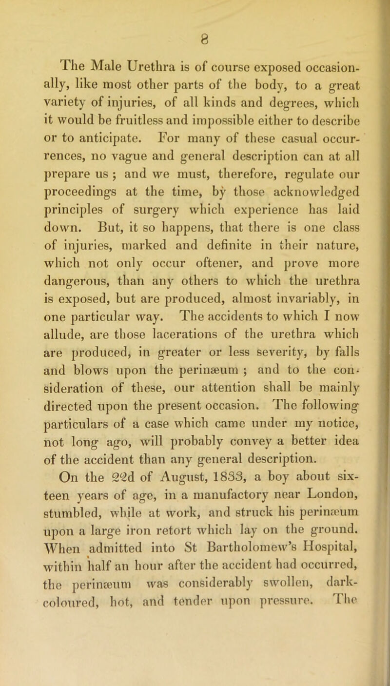 The Male Urethra is of course exposed occasion- ally, like most other parts of the body, to a great variety of injuries, of all kinds and degrees, which it would be fruitless and impossible either to describe or to anticipate. For many of these casual occur- rences, no vague and general description can at all prepare us ; and we must, therefore, regulate our proceedings at the time, by those acknowledged principles of surgery which experience has laid down. But, it so happens, that there is one class of injuries, marked and definite in their nature, which not only occur oftener, and prove more dangerous, than any others to which the urethra is exposed, but are produced, almost invariably, in one particular way. The accidents to which I now allude, are those lacerations of the urethra which are produced, in greater or less severity, by falls and blows upon the perinseum ; and to the con- sideration of these, our attention shall be mainly directed upon the present occasion. The following particulars of a case which came under my notice, not long ago, will probably convey a better idea of the accident than any general description. On the 2*2d of August, 1833, a boy about six- teen years of age, in a manufactory near London, stumbled, while at work, and struck his perineeum upon a large iron retort which lay on the ground. When admitted into St Bartholomew’s Hospital, within half an hour after the accident had occurred, the perinseum was considerably swollen, dark- coloured, hot, and tender upon pressure. The