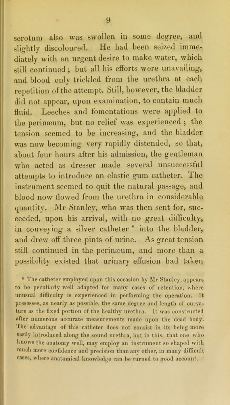 serotum also was swollen in some degree, and slightly discoloured. He had been seized imme- diately with an urgent desire to make water, which still continued ; but all his efforts were unavailing, and blood only trickled from the urethra at each repetition of the attempt. Still, however, the bladder did not appear, upon examination, to contain much fluid. Leeches and fomentations were applied to the perinseum, but no relief was experienced ; the tension seemed to be increasing, and the bladder was now becoming very rapidly distended, so that, about four hours after his admission, the gentleman who acted as dresser made several unsuccessful attempts to introduce an elastic gum catheter. The instrument seemed to quit the natural passage, and blood now flowed from the urethra in considerable quantity. Mr Stanley, who w'as then sent for, suc- ceeded, upon his arrival, with no great difficulty, in conveying a silver catheter * into the bladder, and drew off three pints of urine. As great tension still continued in the perinseum, and more than a possibility existed that urinary effusion had taken * The catheter employed upon this occasion hy Mr Stanley, appears to be peculiarly well adapted for many cases of retention, where unusual difficulty is experienced in performing the operation. It possesses, as nearly as possible, the same degree and length of curva- ture as the fixed portion of the healthy urethra. It was constructed after numerous accurate measurements made upon the dead body. The advantage of this catheter does not consist in its being more easily introduced along the sound urethra, but in this, that one who knows the anatomy well, may employ an instrument so shaped with much more confidence and precision than any other, in many difficult cases, where anatomical knowledge can be turned to good account.