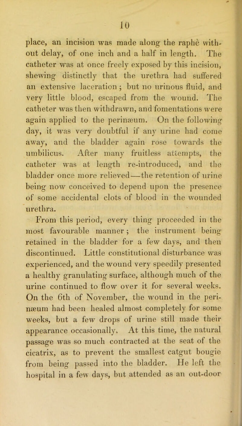 place, an incision was made along the raphe with- out delay, of one inch and a half in length. The catheter was at once freely exposed by this incision, shewing distinctly that the urethra had suffered an extensive laceration ; but no urinous fluid, and very little blood, escaped from the wound. The catheter was then withdrawn, and fomentations were again applied to the perinseum. On the following day, it was very doubtful if any urine had come away, and the bladder again rose towards the umbilicus. After many fruitless attempts, the catheter was at length re-introduced, and the bladder once more relieved—the retention of urine being now conceived to depend upon the presence of some accidental clots of blood in the wounded urethra. From this period, every thing proceeded in the most favourable manner; the instrument being retained in the bladder for a few days, and then discontinued. Little constitutional disturbance was experienced, and the wound very speedily presented a healthy granulating surface, although much of the urine continued to flow over it for several weeks. On the 6th of November, the wound in the peri- nseum had been healed almost completely for some weeks, but a few drops of urine still made their appearance occasionally. At this time, the natural passage was so much contracted at the seat of the cicatrix, as to prevent the smallest catgut bougie from being passed into the bladder. He left the hospital in a few days, but attended as an out-door