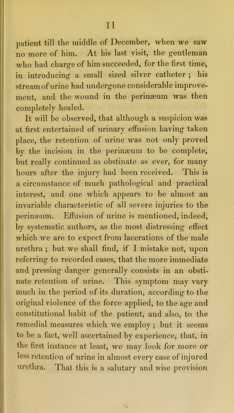 patient till the middle of December, when we saw no more of him. At his last visit, the gentleman who had charge of him succeeded, for the first time, in introducing a small sized silver catheter ; his stream of urine had undergone considerable improve- ment, and the wound in the perinseum was then completely healed. It will be observed, that although a suspicion was at first entertained of urinary effusion having taken place, the retention of urine was not only proved by the incision in the perinseum to be complete, but really continued as obstinate as ever, for many hours after the injury had been received. This is a circumstance of much pathological and practical interest, and one which appears to be almost an invariable characteristic of all severe injuries to the perinseum. Effusion of urine is mentioned, indeed, by systematic authors, as the most distressing effect which we are to expect from lacerations of the male urethra ; but we shall find, if I mistake not, upon referring to recorded cases, that the more immediate and pressing danger generally consists in an obsti- nate retention of urine. This symptom may vary much in the period of its duration, according to the original violence of the force applied, to the age and constitutional habit of the patient, and also, to the remedial measures which we employ; but it seems to be a fact, well ascertained by experience, that, in the first instance at least, we may look for more or less retention of urine in almost every case of injured urethra. That this is a salutary and wise provision \