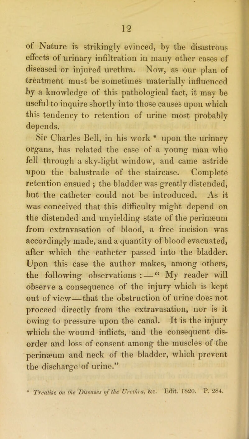 of Nature is strikingly evinced, by the disastrous effects of urinary infiltration in many other cases of diseased or injured urethra. Now, as our plan of treatment must be sometimes materially influenced by a knowledge of this pathological fact, it may be useful to inquire shortly into those causes upon which this tendency to retention of urine most probably depends. Sir Charles Bell, in his work # upon the urinary organs, has related the case of a young man who fell through a sky-light window, and came astride upon the balustrade of the staircase. Complete retention ensued ; the bladder was greatly distended, but the catheter could not be introduced. As it was conceived that this difficulty might depend on the distended and unyielding state of the perineeum from extravasation of blood, a free incision was accordingly made, and a quantity of blood evacuated, after which the catheter passed into the bladder. Upon this case the author makes, among others, the following observations : — “ My reader will observe a consequence of the injury which is kept out of view—that the obstruction of urine does not proceed directly from the extravasation, nor is it owing to pressure upon the canal. It is the injury which the wound inflicts, and the consequent dis- order and loss of consent among the muscles of the perinaeum and neck of the bladder, which prevent the discharge of urine.” * Treatise on the Diseases of the Urethra, &c. Edit. 1820. P. 284.