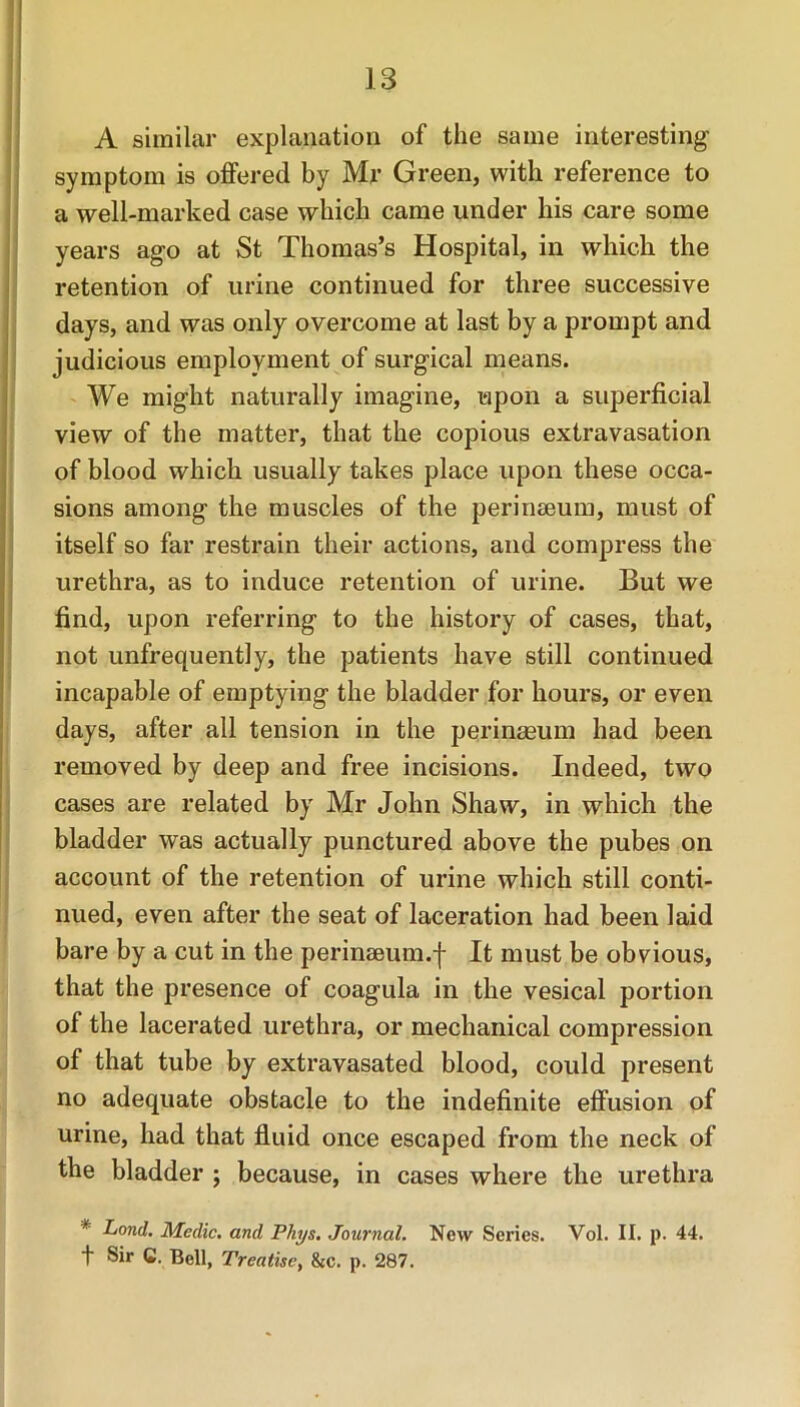 A similar explanation of the same interesting symptom is offered by Mr Green, with reference to a well-marked case which came under his care some years ago at St Thomas’s Hospital, in which the retention of urine continued for three successive days, and was only overcome at last by a prompt and judicious employment of surgical means. We might naturally imagine, upon a superficial view of the matter, that the copious extravasation of blood which usually takes place upon these occa- sions among the muscles of the perinaeum, must of itself so far restrain their actions, and compress the urethra, as to induce retention of urine. But we find, upon referring to the history of cases, that, not unfrequently, the patients have still continued incapable of emptying the bladder for hours, or even days, after all tension in the perinaeum had been removed by deep and free incisions. Indeed, two cases are related by Mr John Shaw, in which the bladder was actually punctured above the pubes on account of the retention of urine which still conti- nued, even after the seat of laceration had been laid bare by a cut in the perinseum.f It must be obvious, that the presence of coagula in the vesical portion of the lacerated urethra, or mechanical compression of that tube by extravasated blood, could present no adequate obstacle to the indefinite effusion of urine, had that fluid once escaped from the neck of the bladder ; because, in cases where the urethra * Land. Medic, and Phys. Journal. New Series. Vol. II. p. 44. ! Sir G. Bell, Treatise, &c. p. 287.