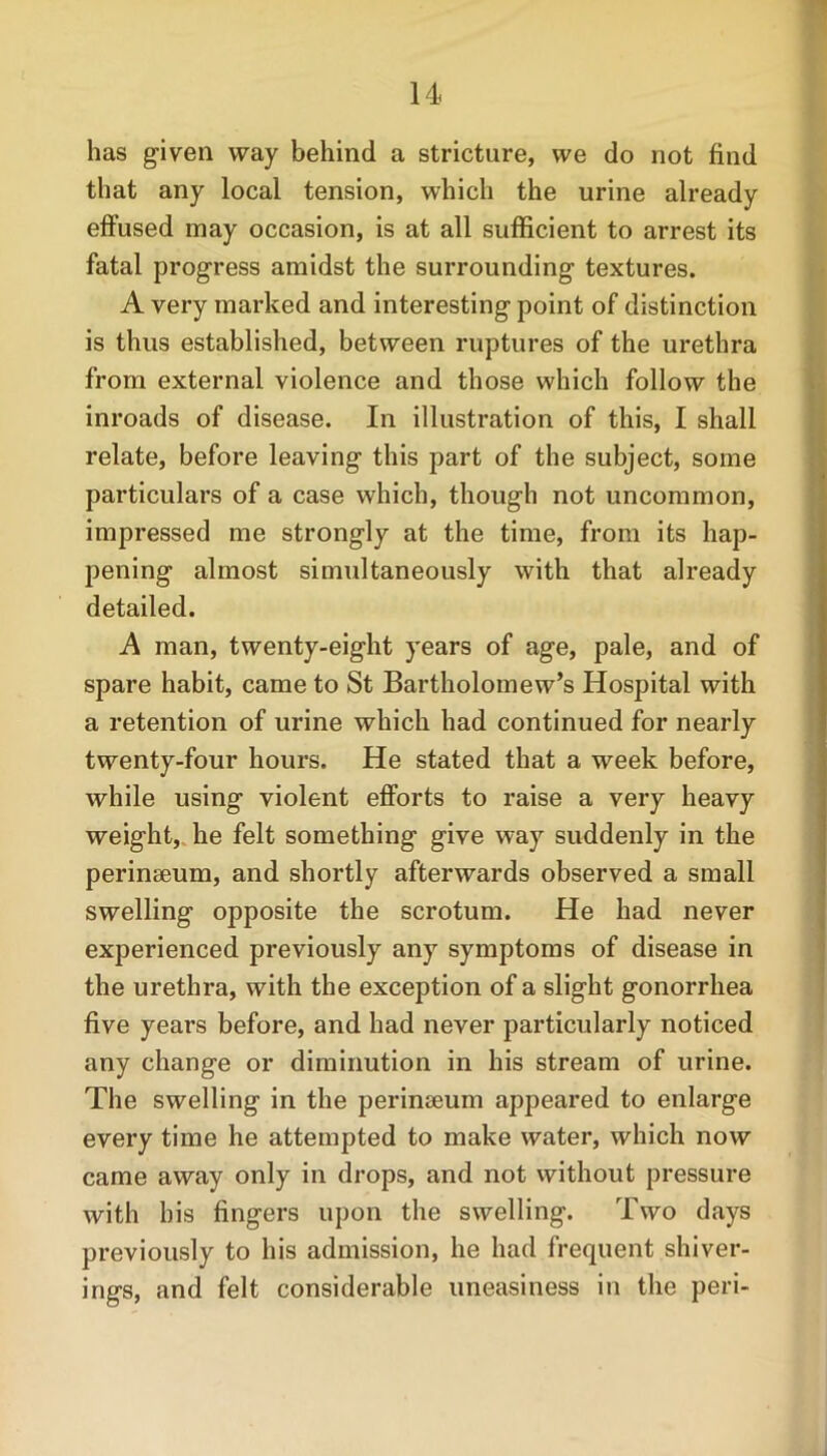 has given way behind a stricture, we do not find that any local tension, which the urine already effused may occasion, is at all sufficient to arrest its fatal progress amidst the surrounding textures. A very marked and interesting point of distinction is thus established, between ruptures of the urethra from external violence and those which follow the inroads of disease. In illustration of this, I shall relate, before leaving this part of the subject, some particulars of a case which, though not uncommon, impressed me strongly at the time, from its hap- pening almost simultaneously with that already detailed. A man, twenty-eight years of age, pale, and of spare habit, came to St Bartholomew’s Hospital with a retention of urine which had continued for nearly twenty-four hours. He stated that a week before, while using violent efforts to raise a very heavy weight, he felt something give way suddenly in the perinseum, and shortly afterwards observed a small swelling opposite the scrotum. He had never experienced previously any symptoms of disease in the urethra, with the exception of a slight gonorrhea five yeai*s before, and had never particularly noticed any change or diminution in his stream of urine. The swelling in the perinseum appeared to enlarge every time he attempted to make water, which now came away only in drops, and not without pressure with his fingers upon the swelling. Two days previously to his admission, he had frequent shiver- ings, and felt considerable uneasiness in the peri-