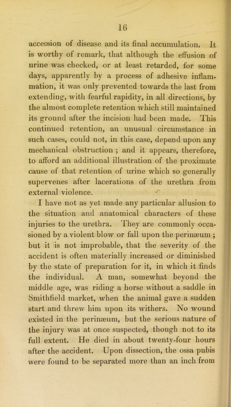 accession of disease and its final accumulation. It is worthy of remark, that although the effusion of urine was checked, or at least retarded, for some days, apparently by a process of adhesive inflam- mation, it was only prevented towards the last from extending, with fearful rapidity, in all directions, by the almost complete retention which still maintained its ground after the incision had been made. This continued retention, an unusual circumstance in such cases, could not, in this case, depend upon any mechanical obstruction ; and it appears, therefore, to afford an additional illustration of the proximate cause of that retention of urine which so generally supervenes after lacerations of the urethra from external violence. I have not as yet made any particular allusion to the situation and anatomical characters of these injuries to the urethra. They are commonly occa- sioned by a violent blow or fall upon the perinseum ; but it is not improbable, that the severity of the accident is often materially increased or diminished by the state of preparation for it, in which it finds the individual. A man, somewhat beyond the middle age, was riding a horse without a saddle in ISmithfield market, when the animal gave a sudden start and threw him upon its withers. No wound existed in the perinseum, but the serious nature of the injury was at once suspected, though not to its full extent. He died in about twenty-four hours after the accident. Upon dissection, the ossa pubis were found to be separated more than an inch from