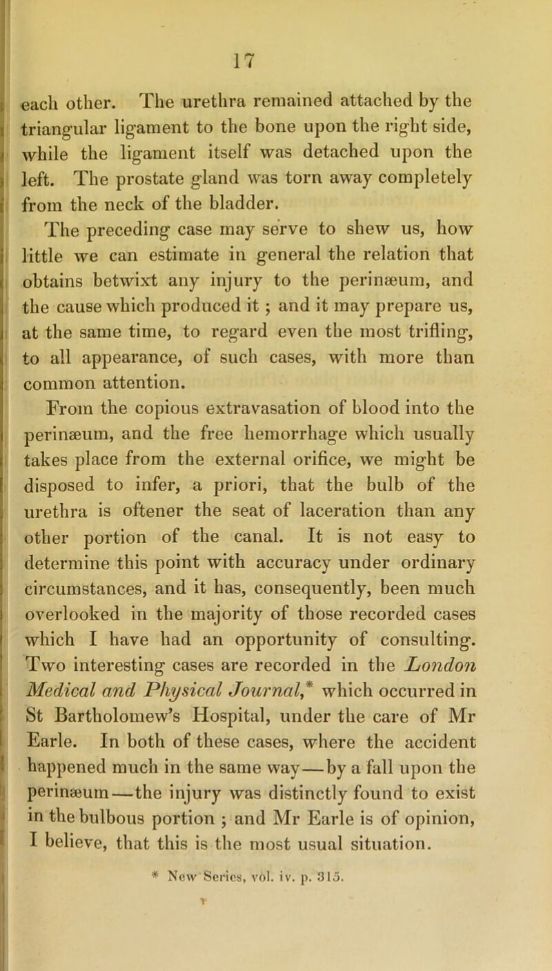 each other. The urethra remained attached by the triangular ligament to the bone upon the right side, while the ligament itself was detached upon the left. The prostate gland was torn away completely from the neck of the bladder. The preceding case may serve to shew us, how little we can estimate in general the relation that obtains betwixt any injury to the perinseum, and the cause which produced it ; and it may prepare us, at the same time, to regard even the most trifling, to all appearance, of such cases, with more than common attention. From the copious extravasation of blood into the perinseum, and the free hemorrhage which usually takes place from the external orifice, we might be disposed to infer, a priori, that the bulb of the urethra is oftener the seat of laceration than any other portion of the canal. It is not easy to determine this point with accuracy under ordinary circumstances, and it has, consequently, been much overlooked in the majority of those recorded cases which I have had an opportunity of consulting. Two interesting cases are recorded in the London Medical and Physical Journal * which occurred in St Bartholomew’s Hospital, under the care of Mr Earle. In both of these cases, where the accident happened much in the same way—by a fall upon the perinseum—the injury was distinctly found to exist in the bulbous portion ; and Mr Earle is of opinion, I believe, that this is the most usual situation. * New Series, vol. iv. p. 315.