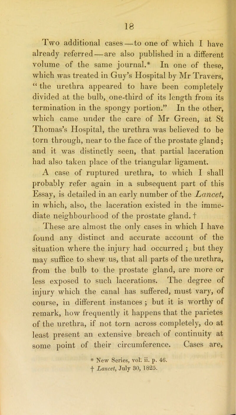 Two additional cases—to one of which I have already referred — are also published in a different volume of the same journal.* In one of these, which was treated in Guy’s Hospital by Mr Travers, “ the urethra appeared to have been completely divided at the bulb, one-third of its length from its termination in the spongy portion.” In the other, which came under the care of Mr Green, at St Thomas’s Hospital, the urethra was believed to be torn through, near to the face of the prostate gland; and it was distinctly seen, that partial laceration had also taken place of the triangular ligament. A case of ruptured urethra, to which I shall probably refer again in a subsequent part of this Essay, is detailed in an early number of the Lancet, in which, also, the laceration existed in the imme- diate neighbourhood of the prostate gland, t These are almost the only cases in which I have found any distinct and accurate account of the situation where the injury had occurred ; but they may suffice to shew us, that all parts of the urethra, from the bulb to the prostate gland, are more or less exposed to such lacerations. The degree of injury which the canal has suffered, must vary, of course, in different instances ; but it is worthy of remark, how frequently it happens that the parietes of the urethra, if not torn across completely, do at least present an extensive breach of continuity at some point of their circumference. Cases are, * New Series, vol; ii. p. 46. f Lancet, July 30, 1825.