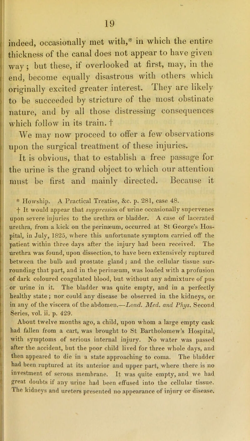 indeed, occasionally met with,* in which the entire thickness of the canal does not appear to have given way; but these, if overlooked at first, may, in the end, become equally disastrous with others which originally excited greater interest. -Lhey are likely to be succeeded by stricture of the most obstinate nature, and by all those distressing’ consequences which follow in its train, t We may now proceed to offer a few observations upon the surgical treatment of these injuries. It is obvious, that to establish a free passage for the urine is the grand object to which our attention must be first and mainly directed. Because it * Howship. A Practical Treatise, &c. p. 281, case 48. ' j- It would appear that suppression of urine occasionally supervenes upon severe injuries to the urethra or bladder. A case of lacerated urethra, from a kick on the perinseum, occurred at St George’s Hos- pital, in July, 1825, where this unfortunate symptom carried off the patient within three days after the injury had been received. The urethra was found, upon dissection, to have been extensively ruptured between the bulb aud prostate gland; and the cellular tissue sur- rounding that part, and in the perinseum, was loaded with a profusion of dark coloured coagulated blood, hut without any admixture of pus or urine in it. The bladder was quite empty, and in a perfectly healthy state ; nor could any disease he observed in the kidneys, or in any of the viscera of the abdomen.—Lond. Med. and Phys. Second Series, vol. ii. p. 429. About twelve months ago, a child, upon whom a large empty cask had fallen from a cart, was brought to St Bartholomew’s Hospital, with symptoms of serious internal injury. No water was passed after the accident, hut the poor child lived for three whole days, and then appeared to die in a state approaching to coma. The bladder had been ruptured at its anterior and upper part, where there is no investment of serous membrane. It was quite empty, and we had great doubts if any urine had been effused into the cellular tissue. The kidneys and ureters presented no appearance of injury or disease.