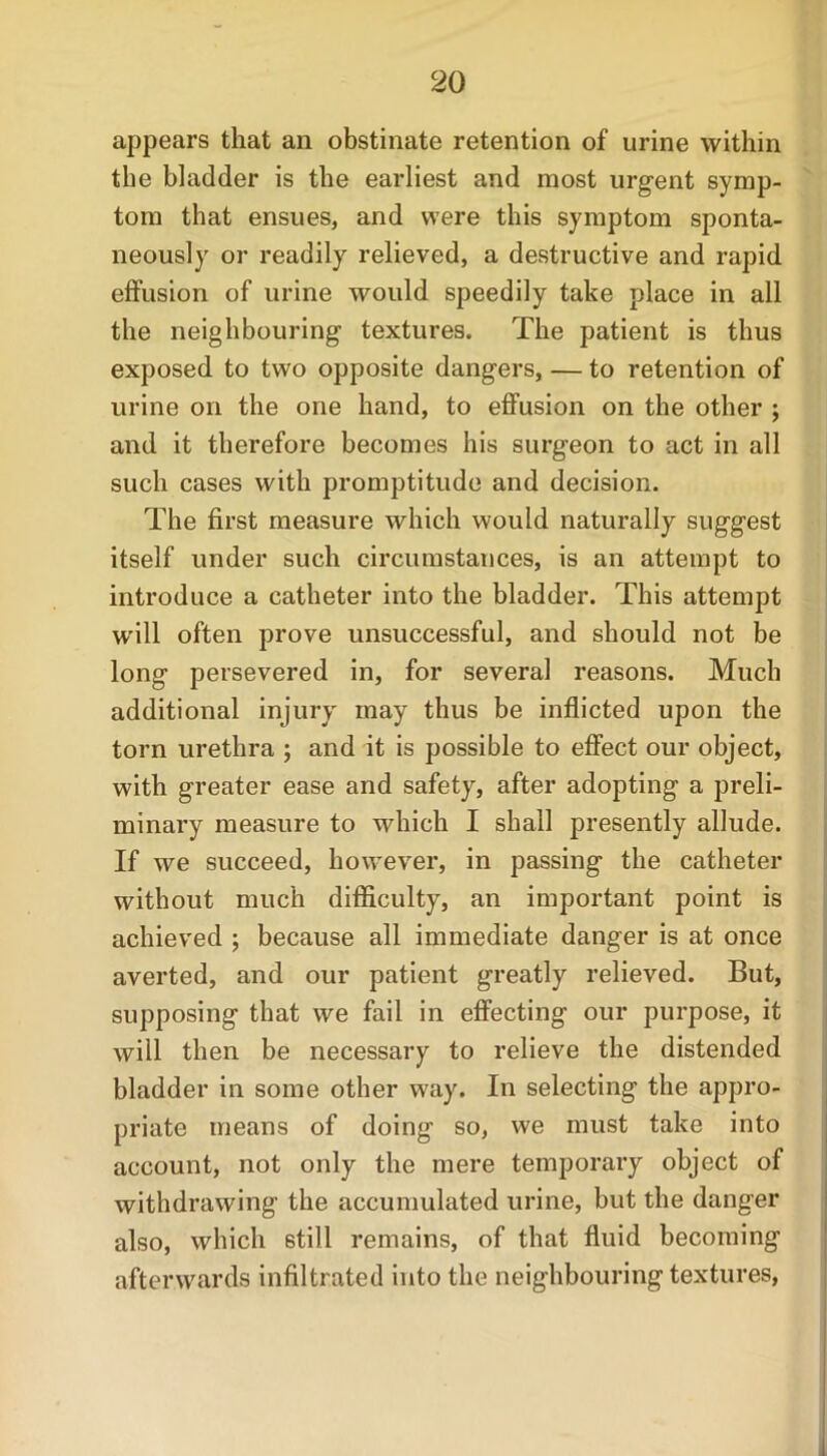 appears that an obstinate retention of urine within the bladder is the earliest and most urgent symp- tom that ensues, and were this symptom sponta- neously or readily relieved, a destructive and rapid effusion of urine would speedily take place in all the neighbouring textures. The patient is thus exposed to two opposite dangers, — to retention of urine on the one hand, to effusion on the other ; and it therefore becomes his surgeon to act in all such cases with promptitude and decision. The first measure which would naturally suggest itself under such circumstances, is an attempt to introduce a catheter into the bladder. This attempt w'ill often prove unsuccessful, and should not be long persevered in, for several reasons. Much additional injury may thus be inflicted upon the torn urethra ; and it is possible to effect our object, with greater ease and safety, after adopting a preli- minary measure to which I shall presently allude. If we succeed, however, in passing the catheter without much difficulty, an important point is achieved ; because all immediate danger is at once averted, and our patient greatly relieved. But, supposing that we fail in effecting our purpose, it will then be necessary to relieve the distended bladder in some other way. In selecting the appro- priate means of doing so, we must take into account, not only the mere temporary object of withdrawing the accumulated urine, but the danger also, which still remains, of that fluid becoming afterwards infiltrated into the neighbouring textures,