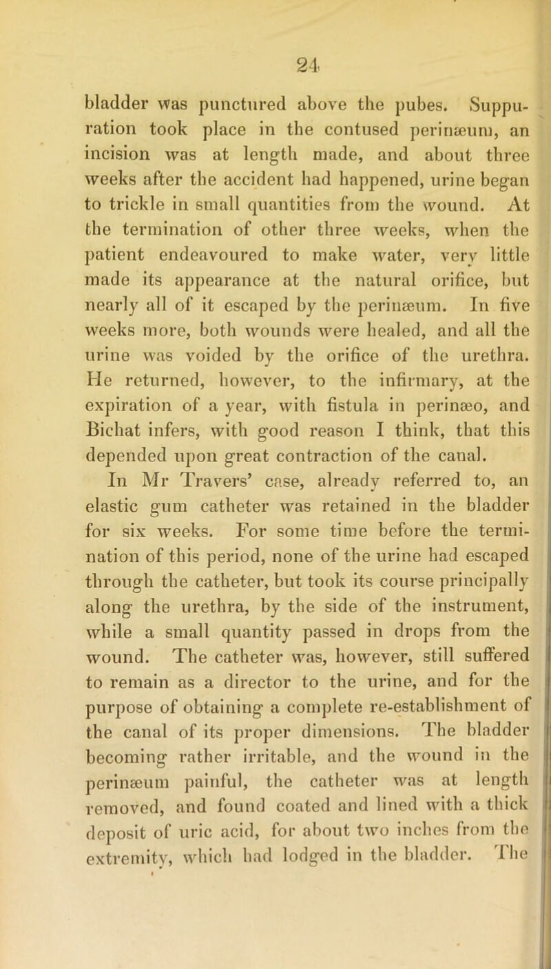 bladder was punctured above the pubes. Suppu- ration took place in the contused perinseum, an incision was at length made, and about three weeks after the accident had happened, urine began to trickle in small quantities from the wound. At the termination of other three weeks, when the patient endeavoured to make water, very little made its appearance at the natural orifice, but nearly all of it escaped by the perineeum. In five weeks more, both wounds were healed, and all the urine was voided by the orifice of the urethra. He returned, however, to the infirmary, at the expiration of a year, with fistula in perinaio, and Bichat infers, with good reason I think, that this depended upon great contraction of the canal. In Mr Travers’ case, already referred to, an elastic gum catheter was retained in the bladder for six weeks. For some time before the termi- nation of this period, none of the urine had escaped through the catheter, but took its course principally along the urethra, by the side of the instrument, while a small quantity passed in drops from the wound. The catheter was, however, still suffered to remain as a director to the urine, and for the purpose of obtaining a complete re-establishment of the canal of its proper dimensions. The bladder becoming rather irritable, and the wound in the perinseum painful, the catheter was at length removed, and found coated and lined with a thick deposit of uric acid, for about two inches from the extremity, which had lodged in the bladder. The