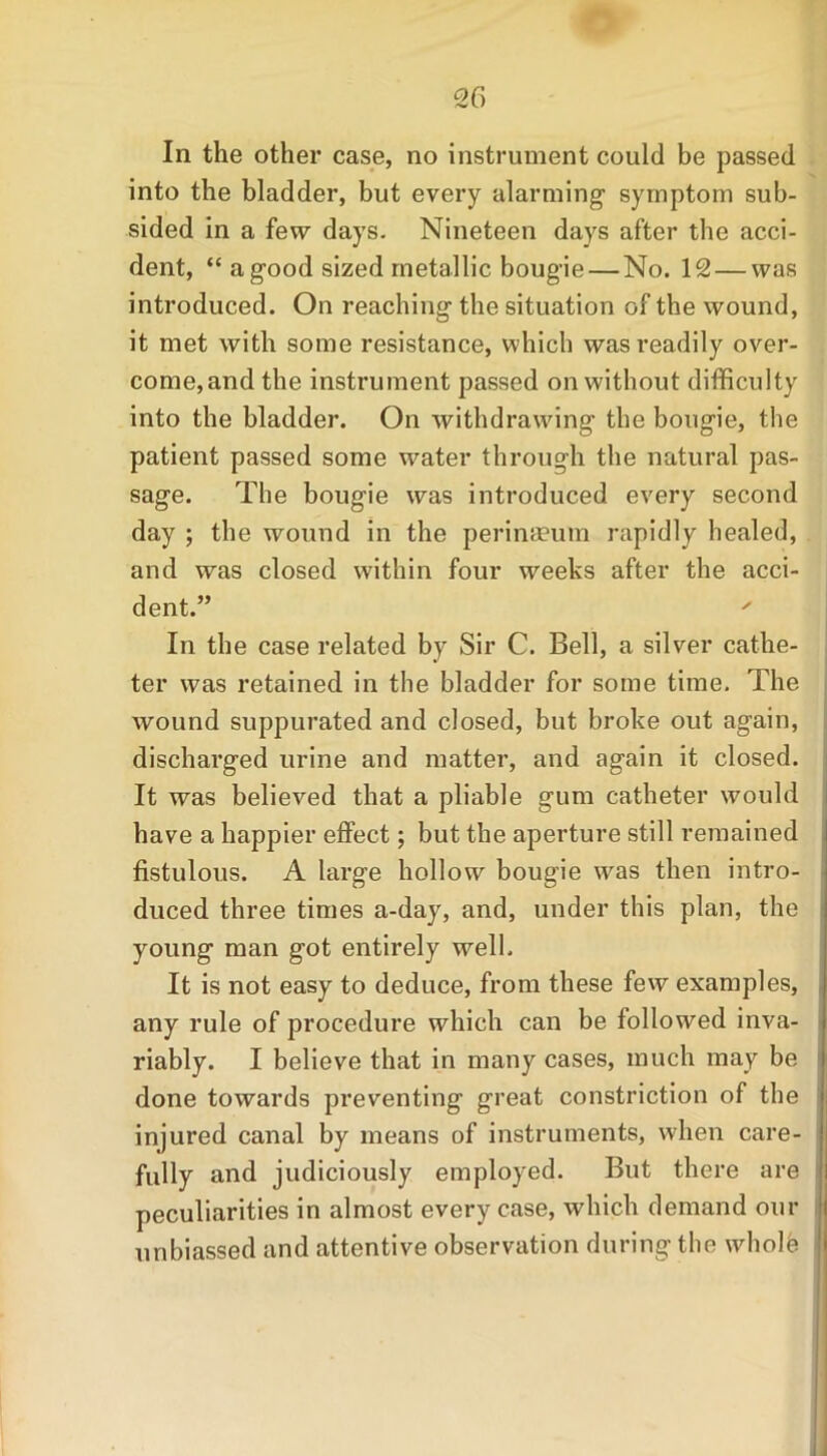 In the other case, no instrument could be passed into the bladder, but every alarming symptom sub- sided in a few days. Nineteen days after the acci- dent, “ a good sized metallic bougie — No. 12 — was introduced. On reaching the situation of the wound, it met with some resistance, which was readily over- come,and the instrument passed on without difficulty into the bladder. On withdrawing the bougie, the patient passed some water through the natural pas- sage. The bougie was introduced every second day ; the wound in the perimeum rapidly healed, and was closed within four weeks after the acci- dent.” ' In the case related by Sir C. Bell, a silver cathe- ter was retained in the bladder for some time. The wound suppurated and closed, but broke out again, discharged urine and matter, and again it closed. It was believed that a pliable gum catheter would have a happier effect; but the aperture still remained fistulous. A large hollow bougie wras then intro- duced three times a-day, and, under this plan, the young man got entirely well. It is not easy to deduce, from these few examples, any rule of procedure which can be followed inva- riably. I believe that in many cases, much may be done towards preventing great constriction of the injured canal by means of instruments, when care- fully and judiciously employed. But there are peculiarities in almost every case, which demand our unbiassed and attentive observation during the whole