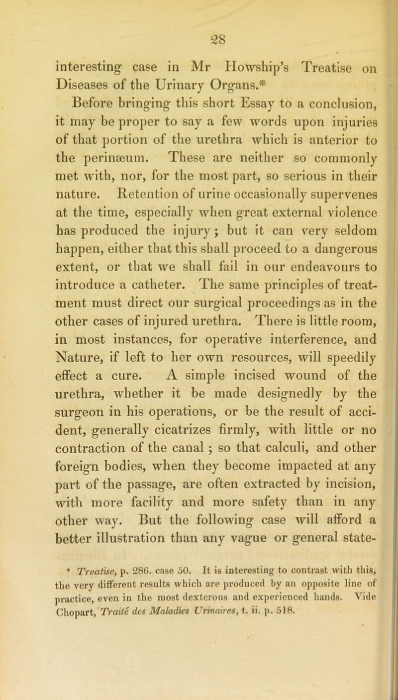 interesting case in Mr Ilowship’s Treatise on D iseases of the Urinary Organs.* Before bringing this short Essay to a conclusion, it may be proper to say a few words upon injuries of that portion of the urethra which is anterior to the perinseum. These are neither so commonly met with, nor, for the most part, so serious in their nature. Retention of urine occasionally supervenes at the time, especially when great external violence has produced the injury -y but it can very seldom happen, either that this shall proceed to a dangerous extent, or that we shall fail in our endeavours to introduce a catheter. The same principles of treat- ment must direct our surgical proceedings as in the other cases of injured urethra. There is little room, in most instances, for operative interference, and Nature, if left to her own resources, will speedily effect a cure. A simple incised wound of the urethra, whether it be made designedly by the surgeon in his operations, or be the result of acci- dent, generally cicatrizes firmly, with little or no contraction of the canal ; so that calculi, and other foreign bodies, when they become impacted at any part of the passage, are often extracted by incision, with more facility and more safety than in any other way. But the following case will afford a better illustration than any vague or general state- * Treatise, p. 286. case 50. It is interesting to contrast with this, the very different results which are produced by an opposite line of practice, even in the most dexterous and experienced hands. Vide Chopart, Traite dcs Maladies Urinaires, t. ii. p. 518.