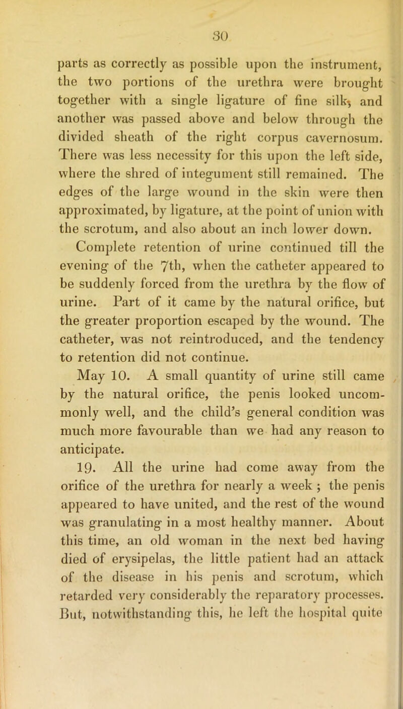 parts as correctly as possible upon the instrument, the two portions of the urethra were brought together with a single ligature of fine silk*, and another was passed above and below through the divided sheath of the right corpus cavernosum. There was less necessity for this upon the left side, where the shred of integument still remained. The edges of the large wound in the skin were then approximated, by ligature, at the point of union with the scrotum, and also about an inch lower down. Complete retention of urine continued till the evening of the when the catheter appeared to be suddenly forced from the urethra by the flow of urine. Part of it came by the natural orifice, but the greater proportion escaped by the wound. The catheter, was not reintroduced, and the tendency to retention did not continue. May 10. A small quantity of urine still came by the natural orifice, the penis looked uncom- monly well, and the child’s general condition was much more favourable than we had any reason to anticipate. 19. All the urine had come away from the orifice of the urethra for nearly a week ; the penis appeared to have united, and the rest of the wound was granulating in a most healthy manner. About this time, an old woman in the next bed having died of erysipelas, the little patient had an attack of the disease in his penis and scrotum, which retarded very considerably the reparatory processes. But, notwithstanding this, he left the hospital quite