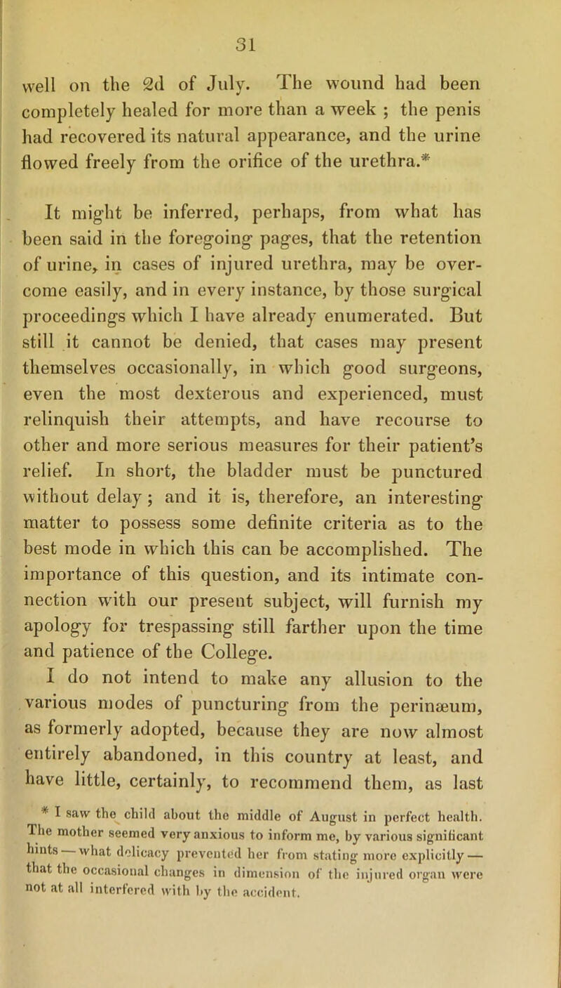 well on the 2d of July. The wound had been completely healed for more than a week ; the penis had recovered its natural appearance, and the urine flowed freely from the orifice of the urethra.* It might be inferred, perhaps, from what has been said in the foregoing pages, that the retention of urine, in cases of injured urethra, may be over- come easily, and in every instance, by those surgical proceedings which I have already enumerated. But still it cannot be denied, that cases may present themselves occasionally, in which good surgeons, even the most dexterous and experienced, must relinquish their attempts, and have recourse to other and more serious measures for their patient’s relief. In short, the bladder must be punctured without delay ; and it is, therefore, an interesting matter to possess some definite criteria as to the best mode in which this can be accomplished. The importance of this question, and its intimate con- nection with our present subject, will furnish my apology for trespassing still farther upon the time and patience of the College. I do not intend to make any allusion to the various modes of puncturing from the perineeum, as formerly adopted, because they are now almost entirely abandoned, in this country at least, and have little, certainly, to recommend them, as last * I saw the child about the middle of August in perfect health. The mother seemed very anxious to inform me, by various significant hints what delicacy prevented her from stating more explicitly — that the occasional changes in dimension of the injured organ were not at all interfered with by the accident.