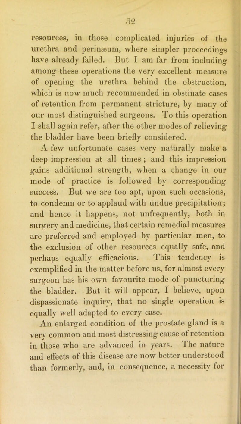 resources, in those complicated injuries of the urethra and perinseum, where simpler proceedings have already failed. But I am far from including among these operations the very excellent measure of opening- the urethra behind the obstruction, which is now much recommended in obstinate cases of retention from permanent stricture, by many of our most distinguished surgeons. To this operation I shall again refer, after the other modes of relieving the bladder have been briefly considered. A few unfortunate cases very naturally make a deep impression at all times ; and this impression gains additional strength, when a change in our mode of practice is followed by corresponding success. But we are too apt, upon such occasions, to condemn or to applaud with undue precipitation; and hence it happens, not unfrequently, both in surgery and medicine, that certain remedial measures are preferred and employed by particular men, to the exclusion of other resources equally safe, and perhaps equally efficacious. This tendency is exemplified in the matter before us, for almost every surgeon has his own favourite mode of puncturing the bladder. But it will appear, I believe, upon dispassionate inquiry, that no single operation is equally well adapted to every case. An enlarged condition of the prostate gland is a very common and most distressing cause of retention in those who are advanced in years. The nature and effects of this disease are now better understood than formerly, and, in consequence, a necessity for