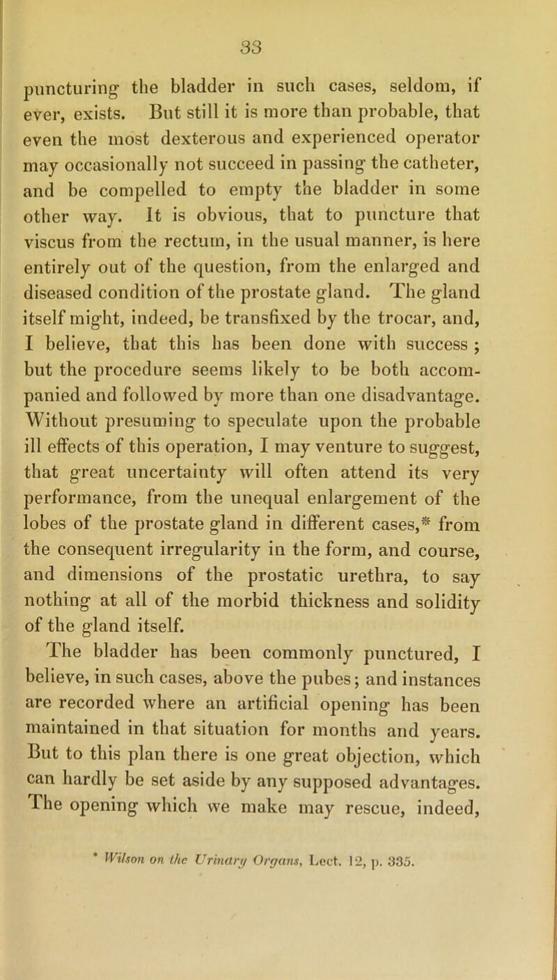 puncturing the bladder in such cases, seldom, if ever, exists. But still it is more than probable, that even the most dexterous and experienced operator may occasionally not succeed in passing the catheter, and be compelled to empty the bladder in some other way. It is obvious, that to puncture that viscus from the rectum, in the usual manner, is here entirely out of the question, from the enlarged and diseased condition of the prostate gland. The gland itself might, indeed, be transfixed by the trocar, and, I believe, that this has been done with success ; but the procedure seems likely to be both accom- panied and followed by more than one disadvantage. Without presuming to speculate upon the probable ill effects of this operation, I may venture to suggest, that great uncertainty will often attend its very performance, from the unequal enlargement of the lobes of the prostate gland in different cases,* from the consequent irregularity in the form, and course, and dimensions of the prostatic urethra, to say nothing at all of the morbid thickness and solidity of the gland itself. The bladder has been commonly punctured, I believe, in such cases, above the pubes; and instances are recorded where an artificial opening has been maintained in that situation for months and years. But to this plan there is one great objection, which can hardly be set aside by any supposed advantages. The opening which we make may rescue, indeed, * Wilson on llie Urinary Organs, Lect. 12, p. 335.