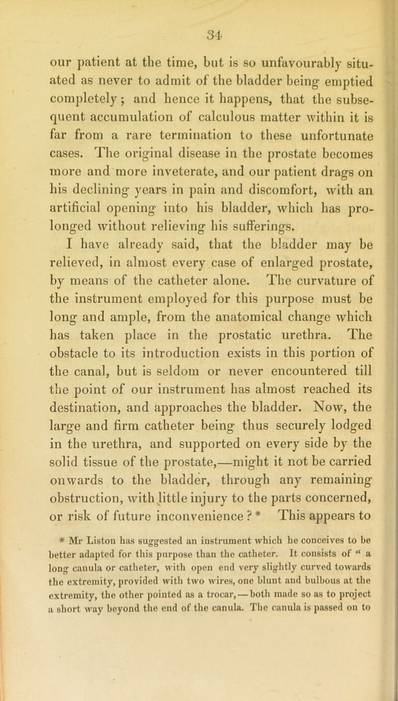 our patient at the time, but is so unfavourably situ- ated as never to admit of the bladder being emptied completely; and hence it happens, that the subse- quent accumulation of calculous matter within it is far from a rare termination to these unfortunate cases. The original disease in the prostate becomes more and more inveterate, and our patient drags on his declining years in pain and discomfort, with an artificial opening into his bladder, which has pro- longed without relieving his sufferings. I have already said, that the bladder may be relieved, in almost every case of enlarged prostate, by means of the catheter alone. The curvature of the instrument employed for this purpose must be long and ample, from the anatomical change which has taken place in the prostatic urethra. The obstacle to its introduction exists in this portion of the canal, but is seldom or never encountered till the point of our instrument has almost reached its destination, and approaches the bladder. Now, the large and firm catheter being thus securely lodged in the urethra, and supported on every side by the solid tissue of the prostate,—might it not be carried onwards to the bladder, through any remaining obstruction, with little injury to the parts concerned, or risk of future inconvenience ? * This appears to * Mr Liston has suggested an instrument which he conceives to be better adapted for this purpose than the catheter. It consists of “ a long canula or catheter, with open end very slightly curved towards the extremity, provided with two wires, one blunt and bulbous at the extremity, the other pointed as a trocar, — both made so as to project a short way beyond the end of the canula. The canula is passed on to