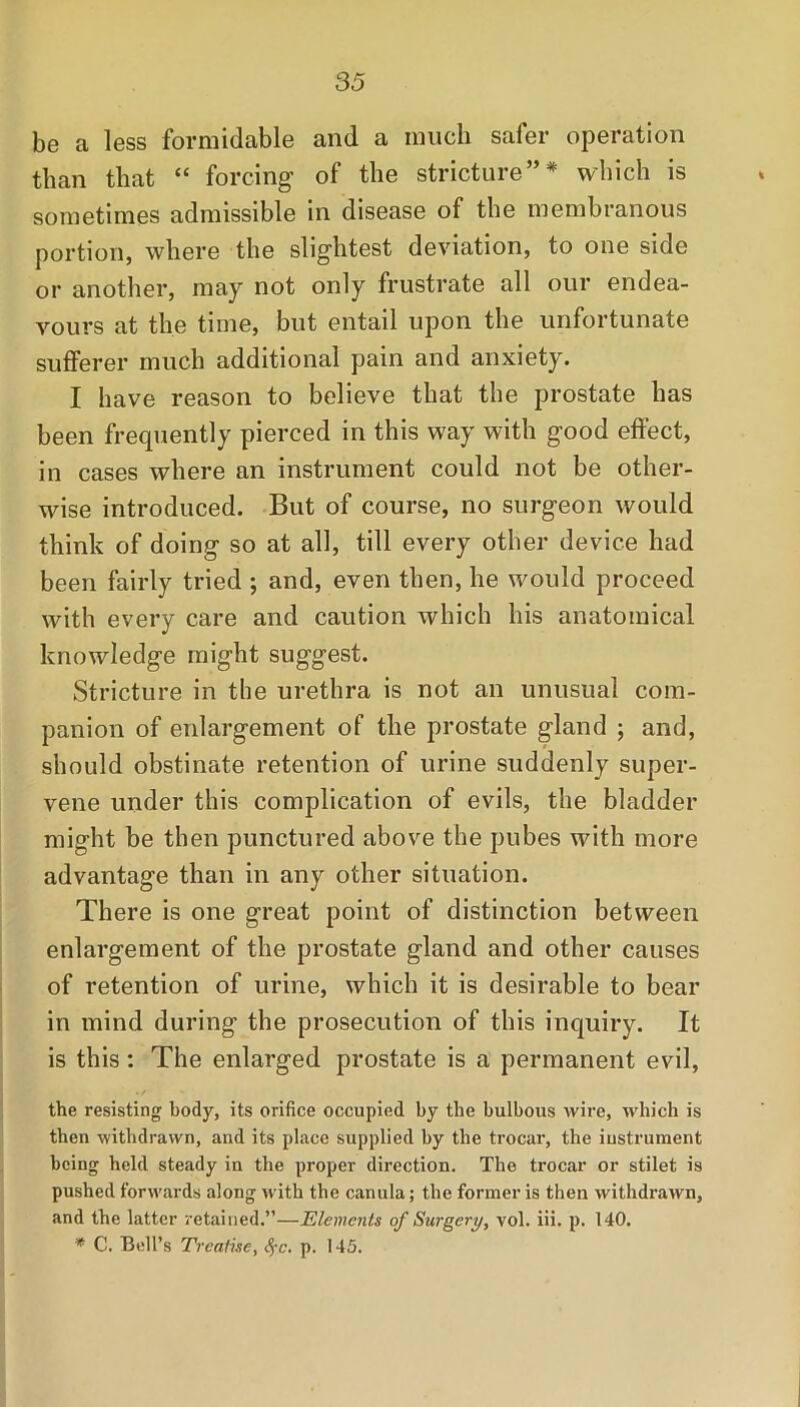 be a less formidable and a much safer operation than that “ forcing of the stricture”* which is sometimes admissible in disease of the membranous portion, where the slightest deviation, to one side or another, may not only frustrate all our endea- vours at the time, but entail upon the unfortunate sufferer much additional pain and anxiety. I have reason to believe that the prostate has been frequently pierced in this way with good effect, in cases where an instrument could not be other- wise introduced. But of course, no surgeon would think of doing so at all, till every other device had been fairly tried ; and, even then, he would proceed with every care and caution which his anatomical knowledge might suggest. Stricture in the urethra is not an unusual com- panion of enlargement of the prostate gland ; and, should obstinate retention of urine suddenly super- vene under this complication of evils, the bladder might be then punctured above the pubes with more advantage than in any other situation. There is one great point of distinction between enlargement of the prostate gland and other causes of retention of urine, which it is desirable to bear in mind during the prosecution of this inquiry. It is this: The enlarged prostate is a permanent evil, the resisting body, its orifice occupied by the bulbous wire, which is then withdrawn, and its place supplied by the trocar, the instrument being held steady in the proper direction. The trocar or stilet is pushed forwards along with the canula; the former is then withdrawn, and the latter retained.”—Elements of Surgery, vol. iii. p. 140. * C. Bell’s Treatise, Sfc. p. 145.