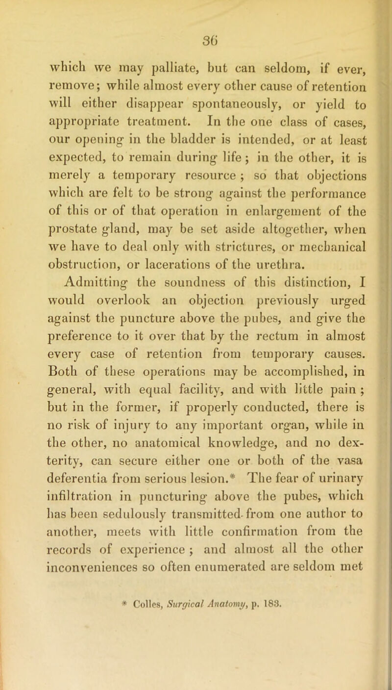 which we may palliate, but can seldom, if ever, remove; while almost every other cause of retention will either disappear spontaneously, or yield to appropriate treatment. In the one class of cases, our opening in the bladder is intended, or at least expected, to remain during life ; in the other, it is merely a temporary resource ; so that objections which are felt to be strong against the performance of this or of that operation in enlargement of the prostate gland, may be set aside altogether, when we have to deal only with strictures, or mechanical obstruction, or lacerations of the urethra. Admitting the soundness of this distinction, I would overlook an objection previously urged against the puncture above the pubes, and give the preference to it over that by the rectum in almost every case of retention from temporary causes. Both of these operations may be accomplished, in general, with equal facility, and with little pain ; but in the former, if properly conducted, there is no risk of injury to any important org’an, while in the other, no anatomical knowledge, and no dex- terity, can secure either one or both of the vasa deferentia from serious lesion.* The fear of urinary infiltration in puncturing above the pubes, which has been sedulously transmitted-from one author to another, meets with little confirmation from the records of experience ; and almost all the other inconveniences so often enumerated are seldom met * Colies, Surgical Anatomy, p. 183.