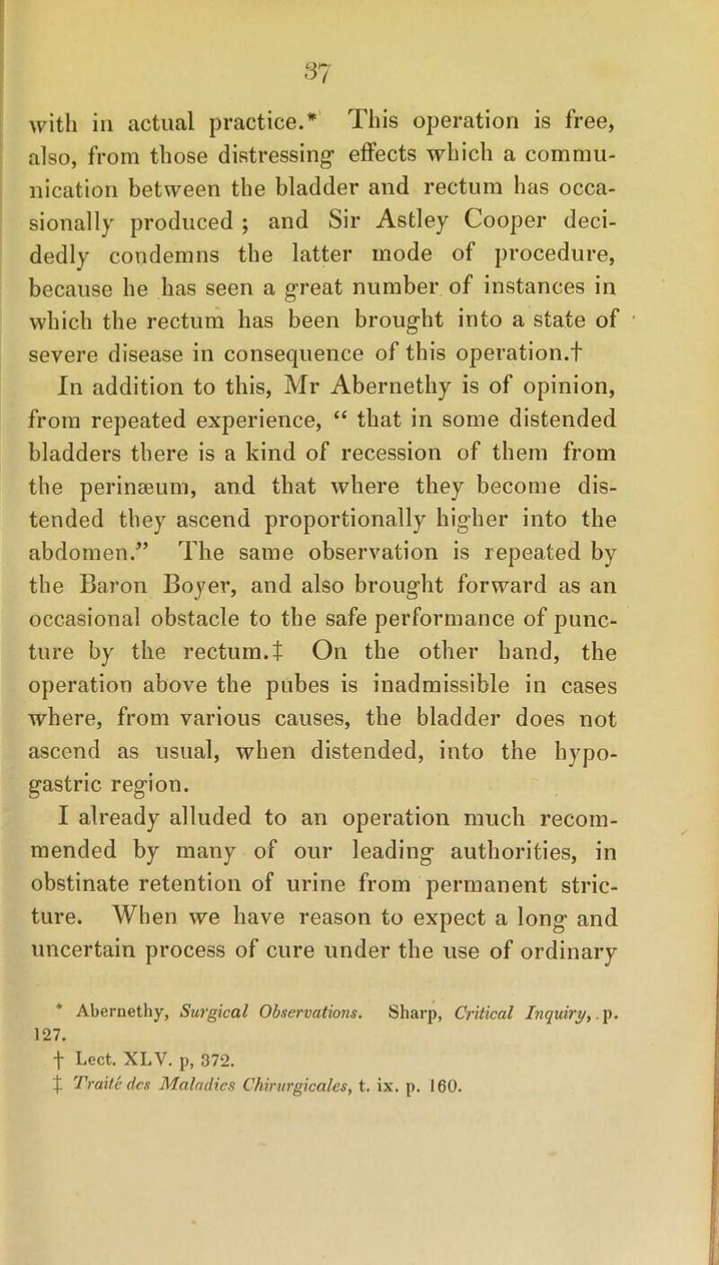 with in actual practice.* This operation is free, also, from those distressing- effects which a commu- nication between the bladder and rectum has occa- sionally produced ; and Sir Astley Cooper deci- dedly condemns the latter mode of procedure, because he has seen a great number of instances in which the rectum has been brought into a state of severe disease in consequence of this operation.t In addition to this, Mr Abernethy is of opinion, from repeated experience, “ that in some distended bladders there is a kind of recession of them from the perinseum, and that where they become dis- tended they ascend proportionally higher into the abdomen.” The same observation is repeated by the Baron Boyer, and also brought forward as an occasional obstacle to the safe performance of punc- ture by the rectum.t On the other hand, the operation above the pubes is inadmissible in cases where, from various causes, the bladder does not ascend as usual, when distended, into the hypo- gastric region. I already alluded to an operation much recom- mended by many of our leading authorities, in obstinate retention of urine from permanent stric- ture. When we have reason to expect a long and uncertain process of cure under the use of ordinary * Abernethy, Surgical Observations. Sharp, Critical Inquiry,.p. 127. f Lect. XLV. p, 372. X Traitc dcs Maladies Chirurgicales, t. ix. p. 160.