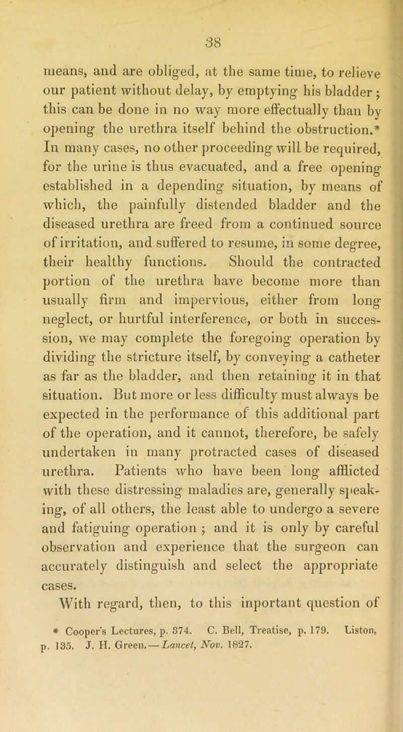 means, and are obliged, at the same time, to relieve our patient without delay, by emptying' his bladder ; this can be done in no way more effectually than by opening the urethra itself behind the obstruction.* In many cases, no other proceeding wilLbe required, for the urine is thus evacuated, and a free opening- established in a depending situation, by means of which, the painfully distended bladder and the diseased urethra are freed from a continued source of irritation, and suffered to resume, in some degree, their healthy functions. Should the contracted portion of the urethra have become more than usually firm and impervious, either from long- neglect, or hurtful interference, or both in succes- sion, we may complete the foregoing operation by dividing the stricture itself, by conveying a catheter as far as the bladder, and then retaining it in that situation. But more or less difficulty must always be expected in the performance of this additional part of the operation, and it cannot, therefore, be safely undertaken in many protracted cases of diseased urethra. Patients who have been long afflicted with these distressing maladies are, generally speak- ing, of all others, the least able to undergo a severe and fatiguing- operation ; and it is only by careful observation and experience that the surgeon can accurately distinguish and select the appropriate cases. With regard, then, to this inportant question of * Cooper's Lectures, p. 374. C. Bell, Treatise, p. 179. Liston, p. 135. J. H. Green, — Lancet, Nov. 1827.