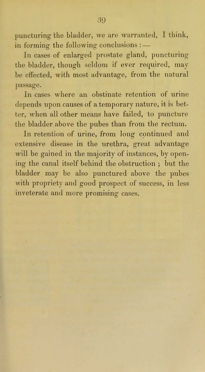 puncturing- the bladder, vve are warranted, I think, in forming the following conclusions : — In cases of enlarged prostate gland, puncturing the bladder, though seldom if ever required, may be effected, with most advantage, from the natural passage. In cases where an obstinate retention of urine depends upon causes of a temporary nature, it is bet- ter, when all other means have failed, to puncture the bladder above the pubes than from the rectum. In retention of urine, from long continued and extensive disease in the urethra, great advantage will be gained in the majority of instances, by open- ing the canal itself behind the obstruction ; but the bladder may be also punctured above the pubes with propriety and good prospect of success, in less inveterate and more promising cases.