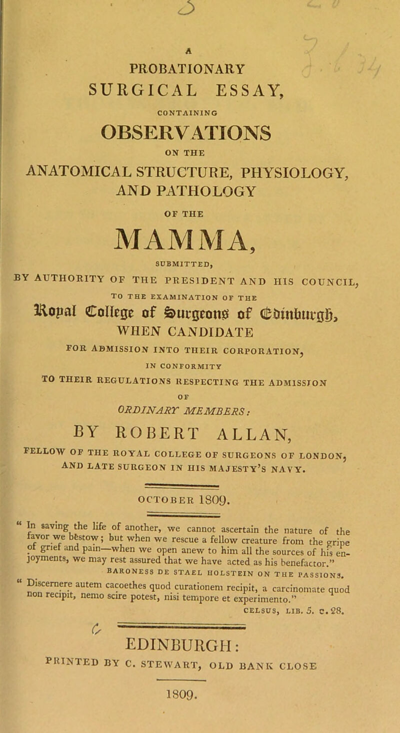 PROBATIONARY SURGICAL ESSAY, CONTAINING OBSERVATIONS ON THE ANATOMICAL STRUCTURE, PHYSIOLOGY, AND PATHOLOGY OF THE MAMMA, SUBMITTED, BY AUTHORITY OF THE PRESIDENT AND HIS COUNCIL, TO THE EXAMINATION OF THE Kopal College of £>uegeon0 of <£imrtmi*gD, WHEN CANDIDATE FOR ADMISSION INTO THEIR CORPORATION, IN CONFORMITY TO THEIR REGULATIONS RESPECTING THE ADMISSION OF ORDINARY MEMBERS: BY ROBERT ALLAN, FELLOW OF THE ROYAL COLLEGE OF SURGEONS OF LONDON, AND LATE SURGEON IN his majesty’s NAVY. OCTOBER 1809. In saving the life of another, we cannot ascertain the nature of the favor we bfestow; but when we rescue a fellow creature from the gripe . grief and pain—when we open anew to him all the sources of his en- joyments, we may rest assured that we have acted as his benefactor.” BARONESS DE STAEL HOLSTEIN ON THE PASSIONS, “ Discernere autem cacoethes quod curationem recipit, a carcinomate quod non recipit, nemo scire potest, nisi tempore et experimento.” celsus, lib. 5. c. 28. c, EDINBURGH: PRINTED BY C. STEWART, OLD BANK CLOSE 1809.