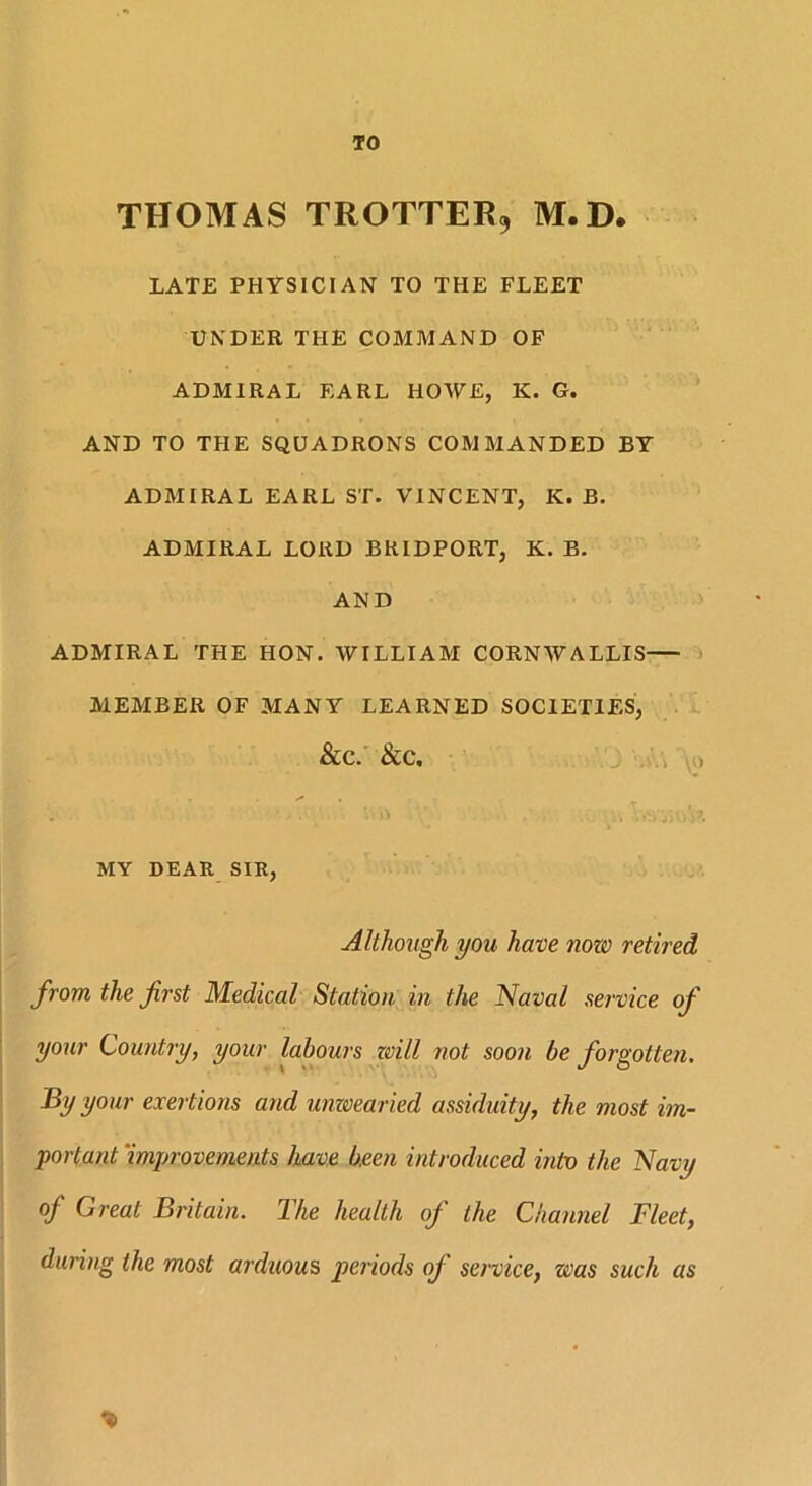 TO THOMAS TROTTER* M.D. LATE PHYSICIAN TO THE FLEET UNDER THE COMMAND OF ADMIRAL EARL HOWE, K. G. AND TO THE SQUADRONS COMMANDED BY ADMIRAL EARL ST. VINCENT, K. B. ADMIRAL LORD BRIDPORT, K. B. AND ADMIRAL THE HON. WILLIAM CORNWALLIS MEMBER OF MANY LEARNED SOCIETIES, &C. &C, , • ■ • . ■ H i j) () ) MY DEAR SIR, Although you have now retired from the first Medical Station in the Naval service of your Country, your labours zvill not soon be forgotten. By your exertions and unwearied assiduity, the most im- portant improvements have been introduced into the Navy of Great Britain. The health of the Channel Fleet, during the most arduous periods oj service, was such as *