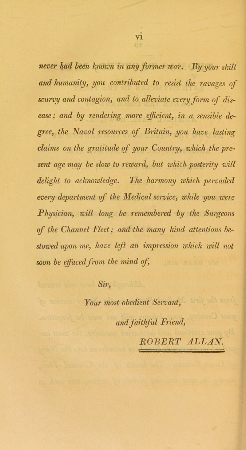 VI never had been known in any former war. By your skill and humanity, you contributed to resist the ravages of scurvy and contagion, and to alleviate every form of dis- ease; and by rendering more efficient, in a sensible de- gree, the Naval resources of Britain, you have lasting claims on the gratitude of your Country, which the pre- sent age may be slozv to reward, but which posterity will delight to acknozoledge. The harmony which pervaded every department of the Medical service, zchile you were Physician, zdll long be remembered by the Surgeons of the Channel Fleet; and the many kind attentions be- stowed upon me, have left an impression zvhich zoill not soon be effaced from the mind of, Sir, Your most obedient Servant, and faithful Friend, ROBERT ALLAN.