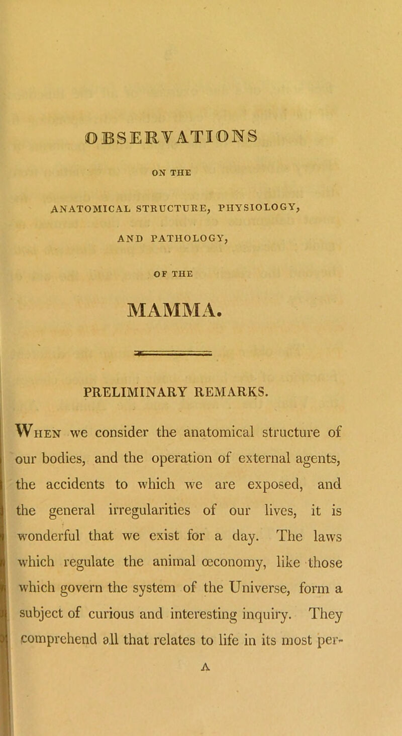 OBSERVATIONS ON THE ANATOMICAL STRUCTURE, PHYSIOLOGY, AND PATHOLOGY, OF THE MAMMA. PRELIMINARY REMARKS. When we consider the anatomical structure of our bodies, and the operation of external agents, the accidents to which we are exposed, and the general irregularities of our lives, it is wonderful that we exist for a day. The laws which regulate the animal oeconomy, like those which govern the system of the Universe, form a subject of curious and interesting inquiry. They comprehend all that relates to life in its most pei> A