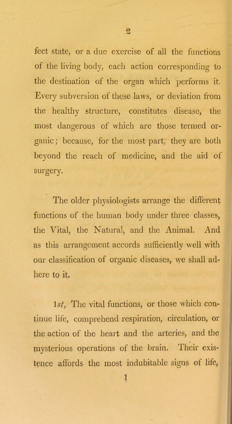feet state, or a due exercise of all the functions of the living body, each action corresponding to the destination of the organ which performs it. Every subversion of these laws, or deviation from the healthy structure, constitutes disease, the most dangerous of which are those termed or- ganic ; because, for the most part, they are both beyond the reach of medicine, and the aid of surgery. The older physiologists arrange the different functions of the human body under three classes, the Vital, the Natural, and the Animal. And as this arrangement accords sufficiently well with our classification of organic diseases, we shall ad- here to it. 1 st, The vital functions, or those which con- tinue lile, comprehend respiration, circulation, or the action of the heart and the arteries, and the mysterious operations of the brain. Their exis- tence affords the most indubitable signs of life, 1