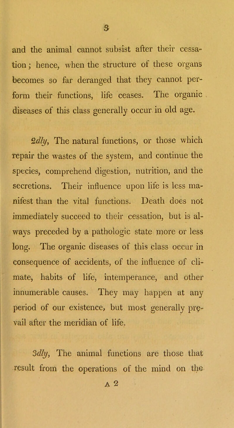 and the animal cannot subsist after their cessa- tion ; hence, when the structure of these organs becomes so far deranged that they cannot per- form their functions, life ceases. The organic diseases of this class generally occur in old age. Qdly, The natural functions, or those which repair the wastes of the system, and continue the species, comprehend digestion, nutrition, and the secretions. Their influence upon life is less ma- nifest than the vital functions. Death does not immediately succeed to their cessation, but is al- ways preceded by a pathologic state more or less long. The organic diseases of this class occur in consequence of accidents, of the influence of cli- mate, habits of life, intemperance, and other innumerable causes. They may happen at any period of our existence, but most generally pre- vail after the meridian of life. 3dly, The animal functions are those that result from the operations of the mind on the a 2