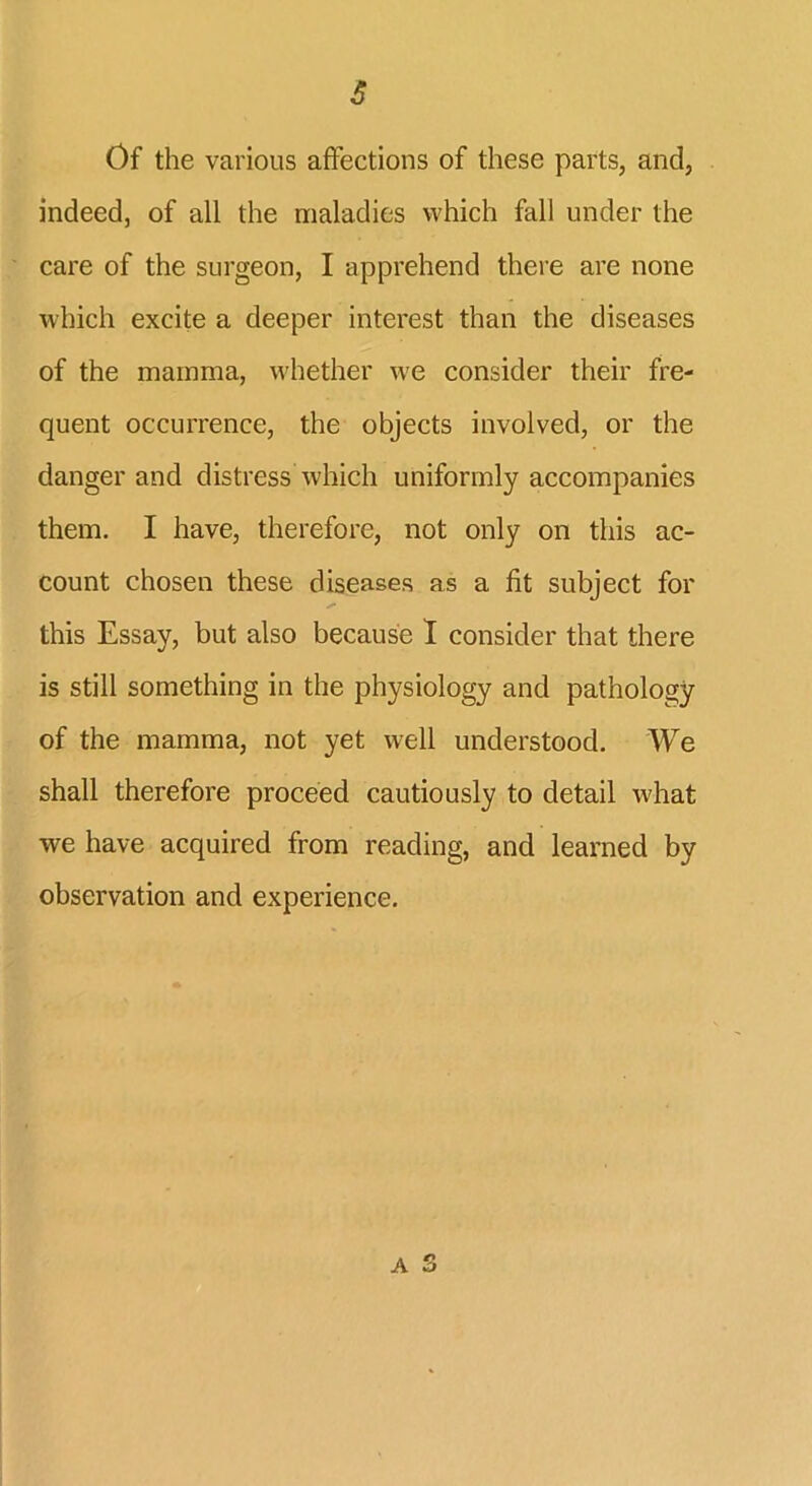 Of the various affections of these parts, and, indeed, of all the maladies which fall under the care of the surgeon, I apprehend there are none which excite a deeper interest than the diseases of the mamma, whether we consider their fre- quent occurrence, the objects involved, or the danger and distress which uniformly accompanies them. I have, therefore, not only on this ac- count chosen these diseases as a fit subject for this Essay, but also because I consider that there is still something in the physiology and pathology of the mamma, not yet well understood. We shall therefore proceed cautiously to detail what we have acquired from reading, and learned by observation and experience.