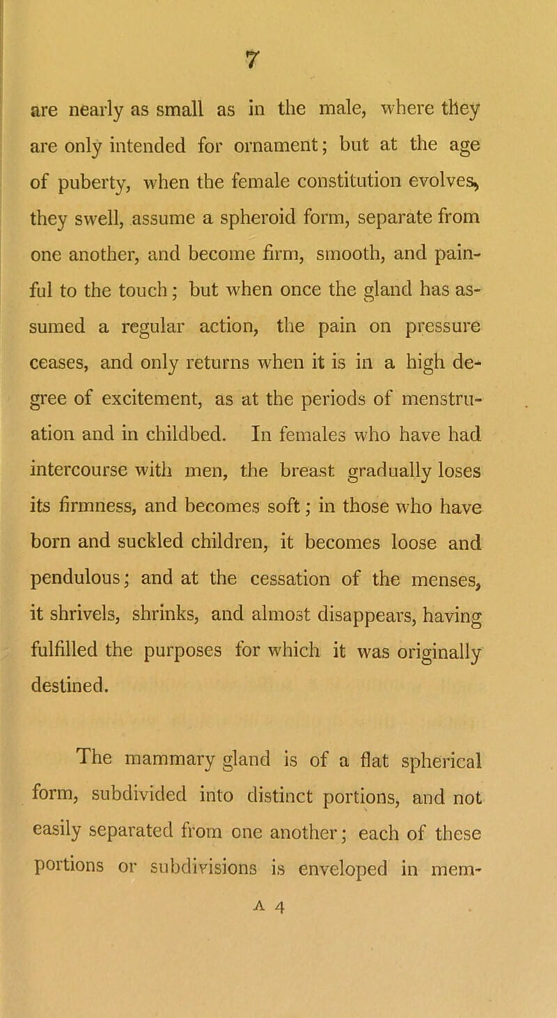 are nearly as small as in the male, where they are only intended for ornament; but at the age of puberty, when the female constitution evolves* they swell, assume a spheroid form, separate from one another, and become firm, smooth, and pain- ful to the touch; but when once the gland has as- sumed a regular action, the pain on pressure ceases, and only returns Avhen it is in a high de- gree of excitement, as at the periods of menstru- ation and in childbed. In females who have had intercourse with men, the breast gradually loses its firmness, and becomes soft; in those who have born and suckled children, it becomes loose and pendulous; and at the cessation of the menses, it shrivels, shrinks, and almost disappears, having fulfilled the purposes for which it was originally destined. The mammary gland is of a flat spherical form, subdivided into distinct portions, and not easily separated from one another; each of these portions or subdivisions is enveloped in mem*