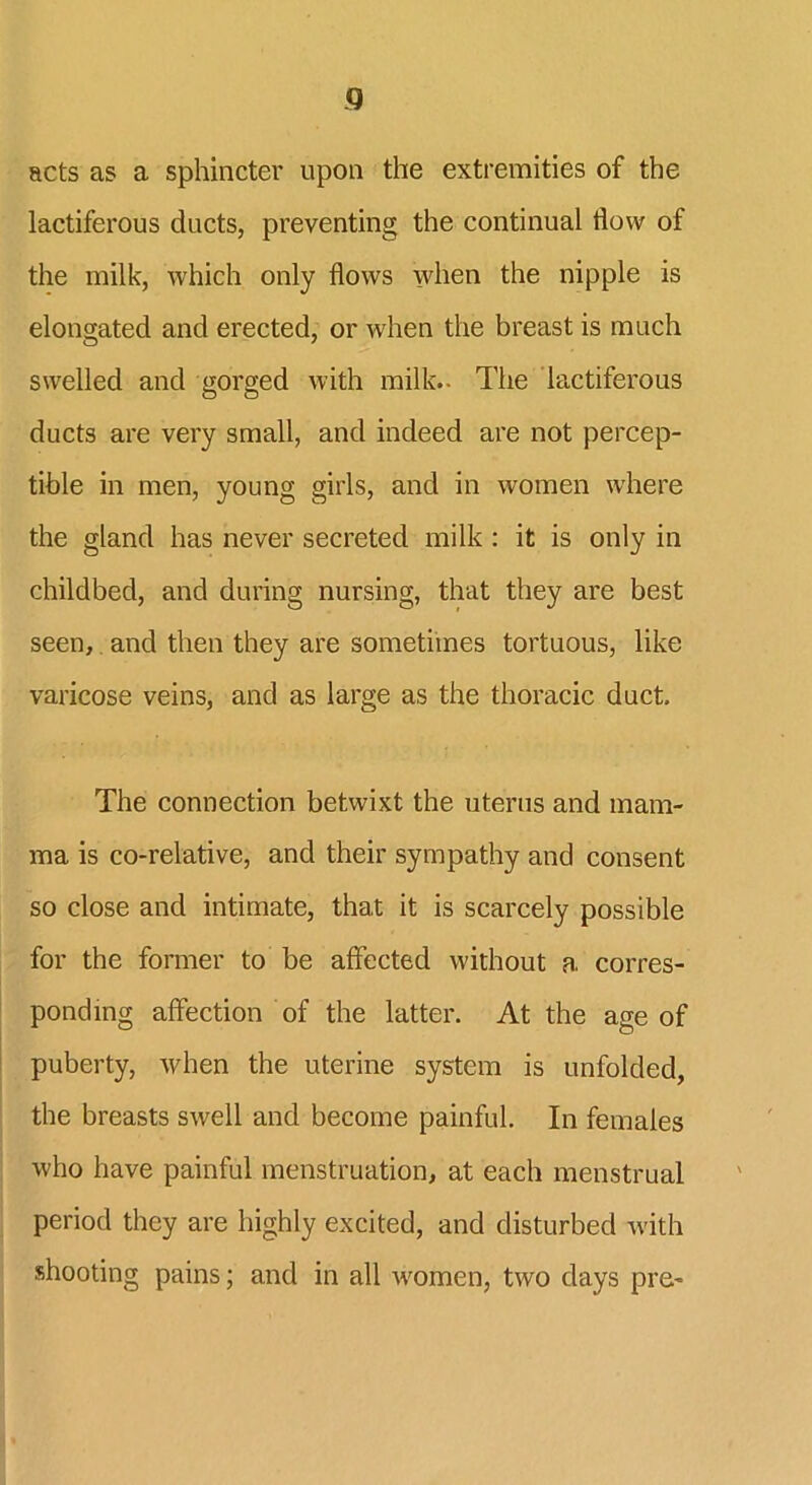 Q acts as a sphincter upon the extremities of the lactiferous ducts, preventing the continual flow of the milk, which only flows when the nipple is elongated and erected, or when the breast is much swelled and gorged with milk.. The lactiferous ducts are very small, and indeed are not percep- tible in men, young girls, and in women where the gland has never secreted milk : it is only in childbed, and during nursing, that they are best seen, and then they are sometimes tortuous, like varicose veins, and as large as the thoracic duct. The connection betwixt the uterus and mam- ma is co-relative, and their sympathy and consent so close and intimate, that it is scarcely possible for the former to be affected without a corres- ponding affection of the latter. At the age of puberty, when the uterine system is unfolded, the breasts swell and become painful. In females who have painful menstruation, at each menstrual period they are highly excited, and disturbed with shooting pains; and in all women, two days pre-